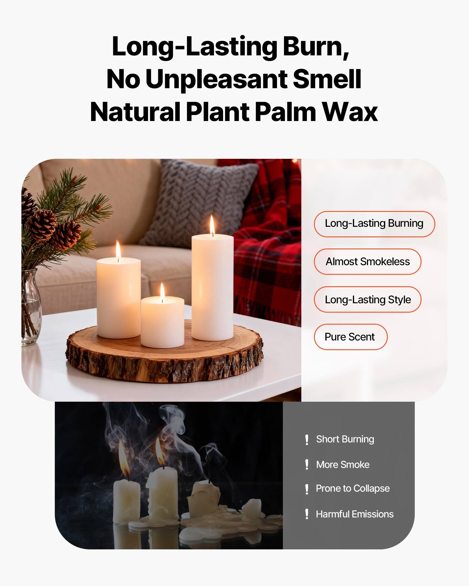 Long-Lasting Burn, No Unpleasant Smell  
Natural Plant Palm Wax  

- Long-Lasting Burning  
- Almost Smokeless  
- Long-Lasting Style  
- Pure Scent  

! Short Burning  
! More Smoke  
! Prone to Collapse  
! Harmful Emissions