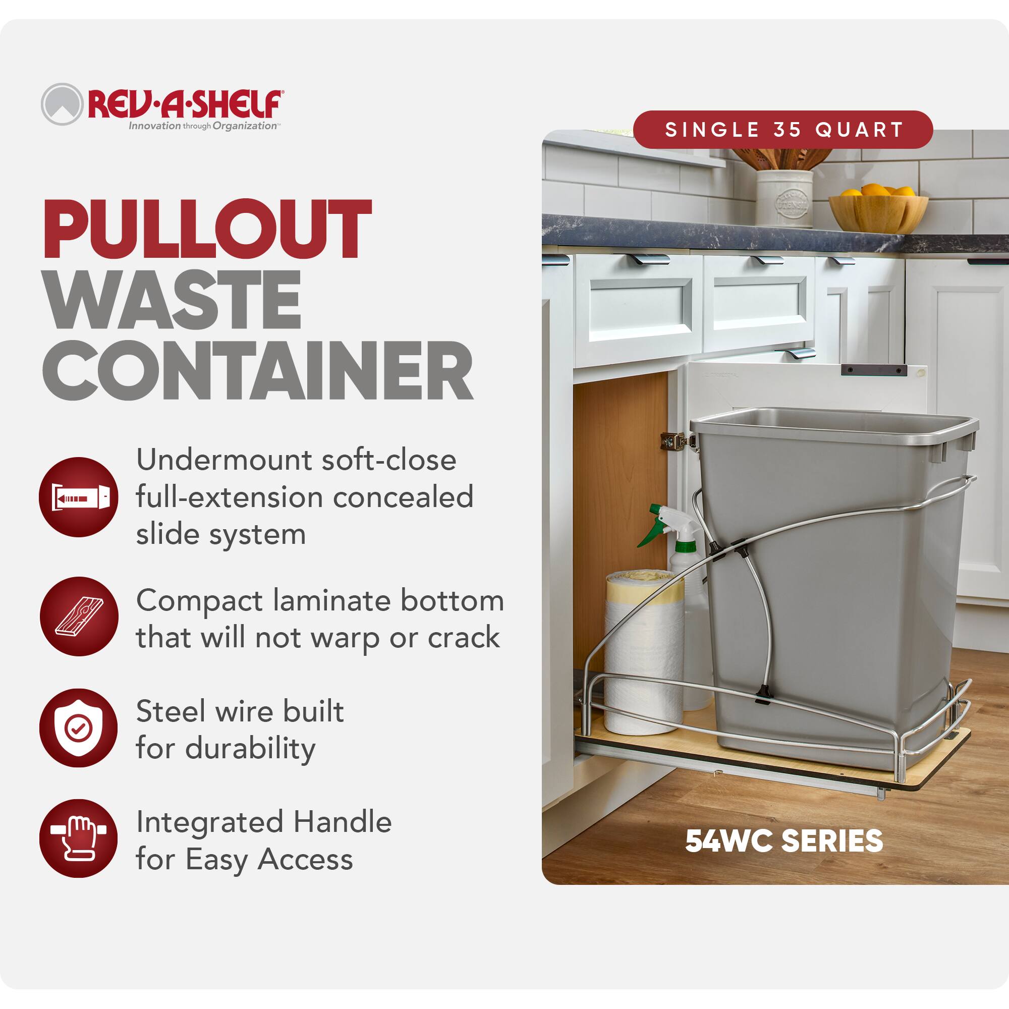 RED A SHELF  
Innovation through Organization  

PULLOUT WASTE CONTAINER  

SINGLE 35 QUART  

- Undermount soft-close full-extension concealed slide system  
- Compact laminate bottom that will not warp or crack  
- Steel wire built for durability  
- Integrated Handle for Easy Access  

54WC SERIES