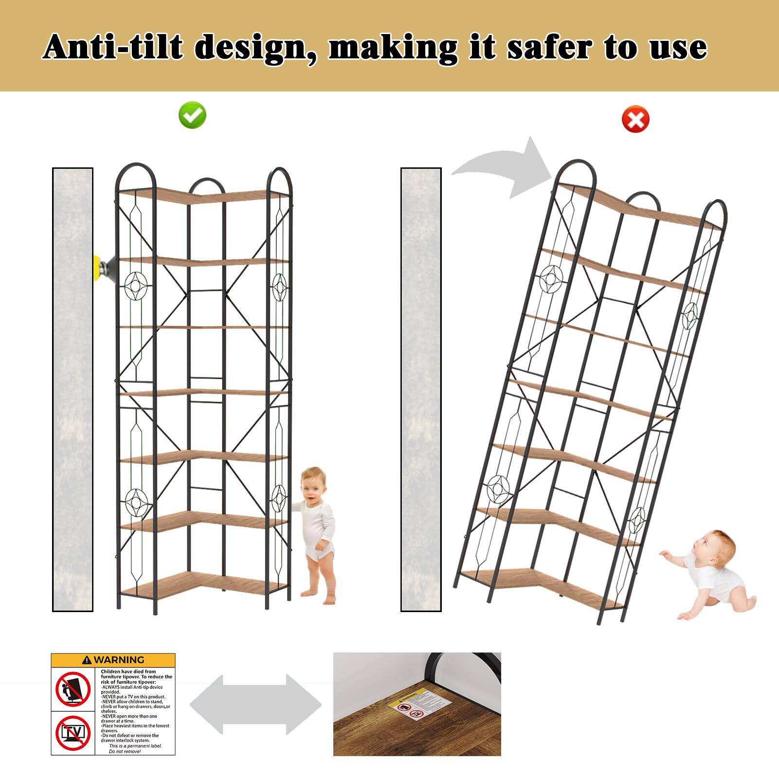 Anti-tilt design, making it safer to use

WARNING

Furniture tip-over can be prevented by following these steps:
- Always attach the product to the wall using the provided anti-tip device.
- Never place heavy items on the top shelf.
- Do not place the product near a window or a door.
- Do not place the product on an uneven floor.
- Do not place the product near a heat source.
- Do not place the product near a power source.
- Do not place the product near a water source.
- Do not place the product near a gas source.
- Do not place the product near a fire source.
- Do not place the product near a chemical source.
- Do not place the product near a biological source.
- Do not place the product near a radioactive source.
- Do not place the product near a nuclear source.
- Do not place the product near a chemical weapon.
- Do not place the product near a biological weapon.
- Do not place the product near a nuclear weapon.
- Do not place the product near a chemical weapon.
- Do not place the product near a biological weapon.
- Do not place the product near a nuclear weapon.
- Do not place the product near a chemical weapon.
- Do not place the