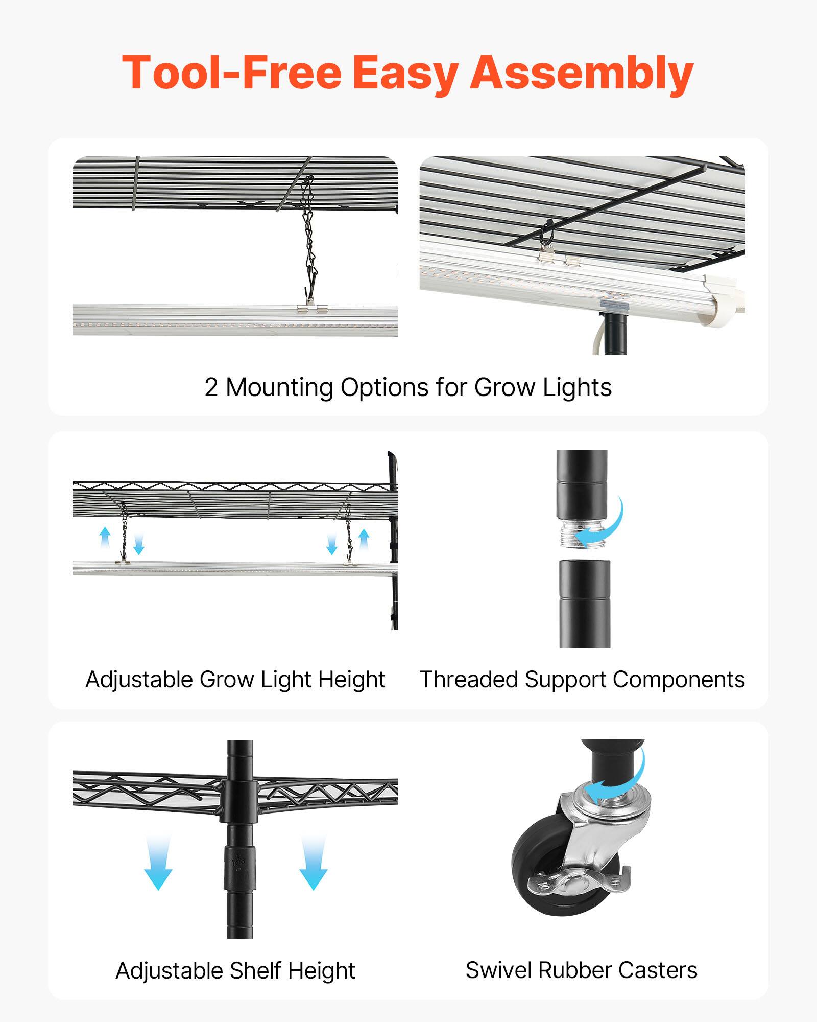Tool-Free Easy Assembly  
2 Mounting Options for Grow Lights  
Adjustable Grow Light Height  
Threaded Support Components  
Adjustable Shelf Height  
Swivel Rubber Casters