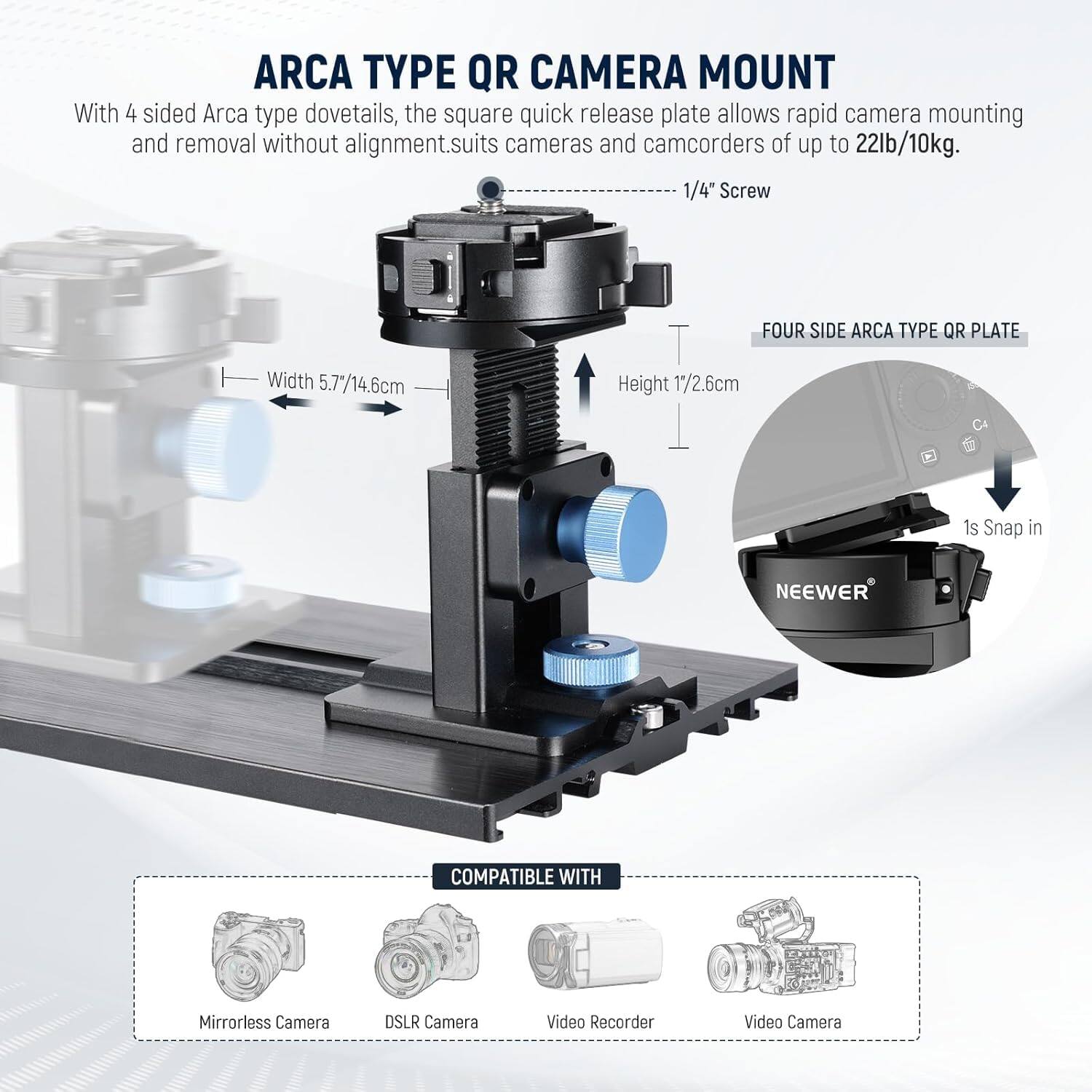 ARCA TYPE QR CAMERA MOUNT

With 4 sided Arca type dovetails, the square quick release plate allows rapid camera mounting and removal without alignment. Suits cameras and camcorders of up to 22lb/10kg.

1/4" Screw

FOUR SIDE ARCA TYPE QR PLATE

Width 5.7"/14.6cm

Height 1"/2.6cm

1s Snap in

NEEWER

COMPATIBLE WITH

Mirrorless Camera

DSLR Camera

Video Recorder

Video Camera
