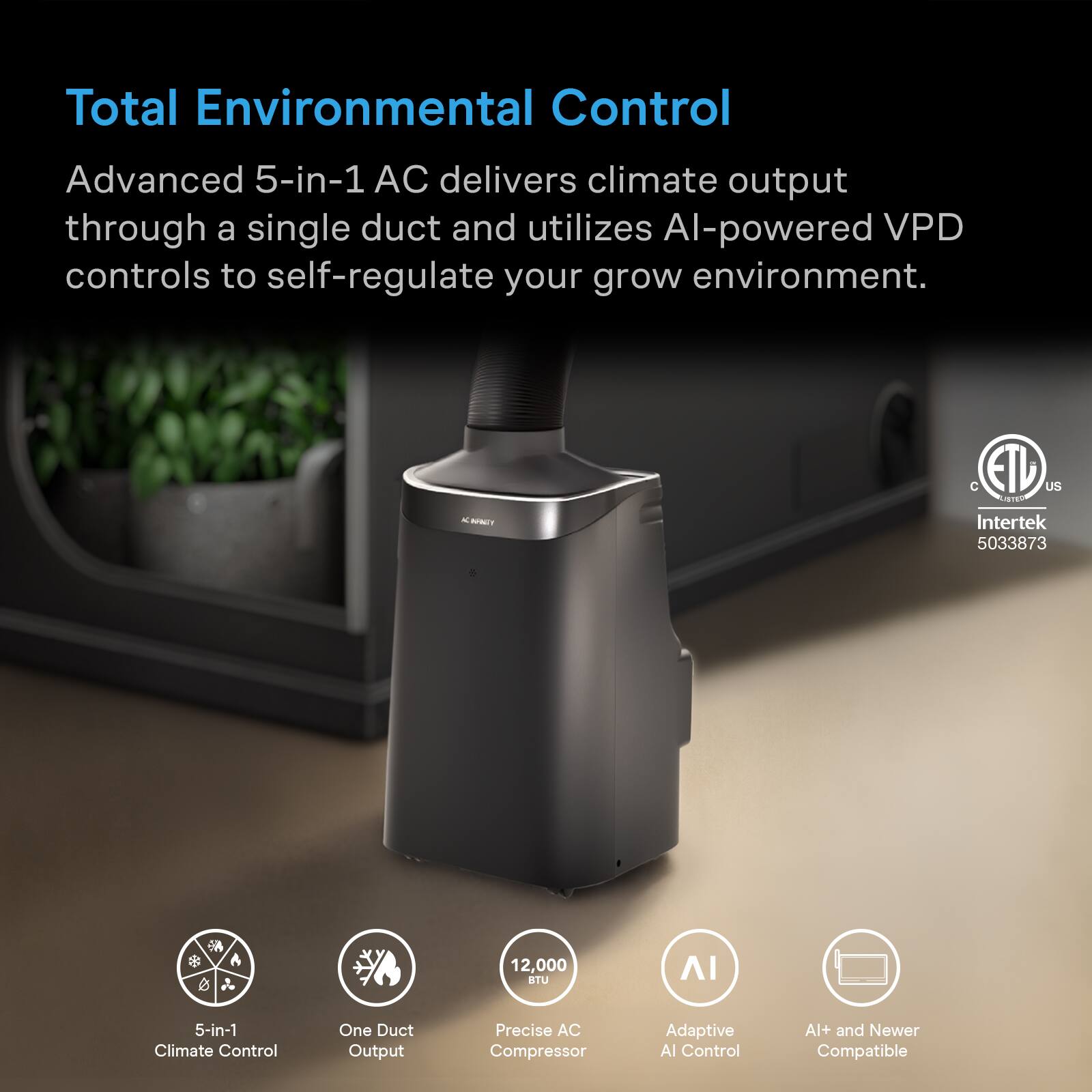 Total Environmental Control

Advanced 5-in-1 AC delivers climate output through a single duct and utilizes AI-powered VPD controls to self-regulate your grow environment.

BRAEY
C ETIP US LISTED Intertek 5033873
12,000 BTU

5-in-1 Climate Control
One Duct Output
Precise AC Compressor
Adaptive AI Control
AI+ and Newer Compatible