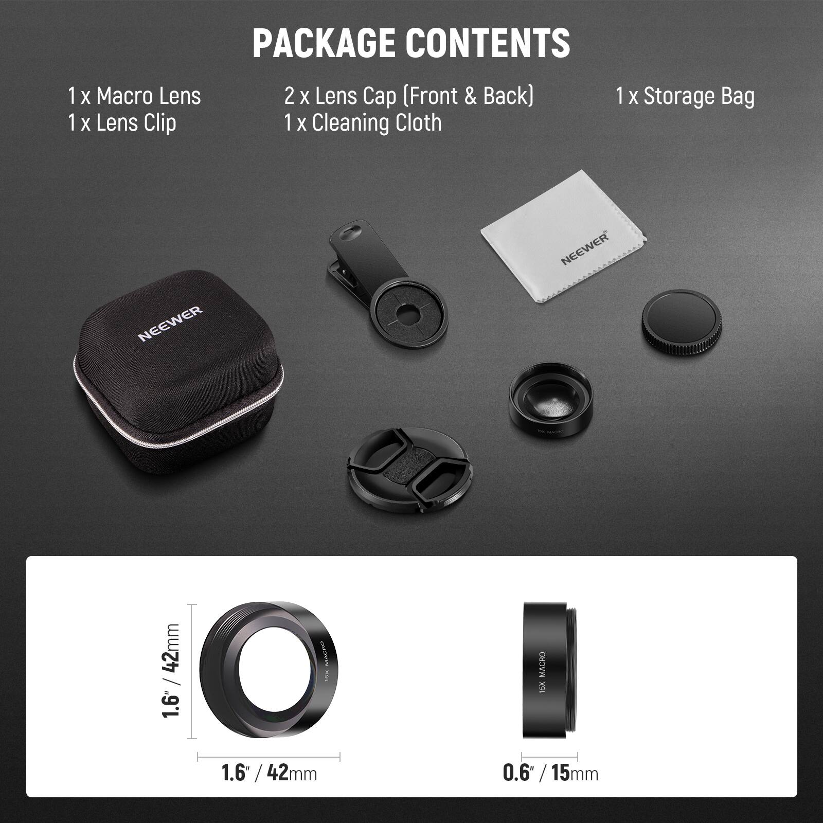 1 x Macro Lens  
1 x Lens Clip  
2 x Lens Cap (Front & Back)  
1 x Cleaning Cloth  
1 x Storage Bag  

NEEWER 42mm / 1.6" / 42mm MACRO  
NEEWER 0.6" / 15mm