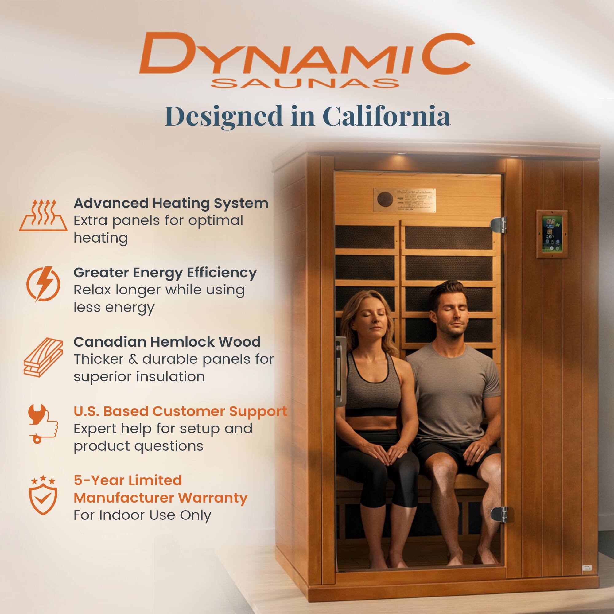 DYNAMIC SAUNAS  
Designed in California  

- Advanced Heating System  
  Extra panels for optimal heating  

- Greater Energy Efficiency  
  Relax longer while using less energy  

- Canadian Hemlock Wood  
  Thicker & durable panels for superior insulation  

- U.S. Based Customer Support  
  Expert help for setup and product questions  

- 5-Year Limited Manufacturer Warranty  
  For Indoor Use Only