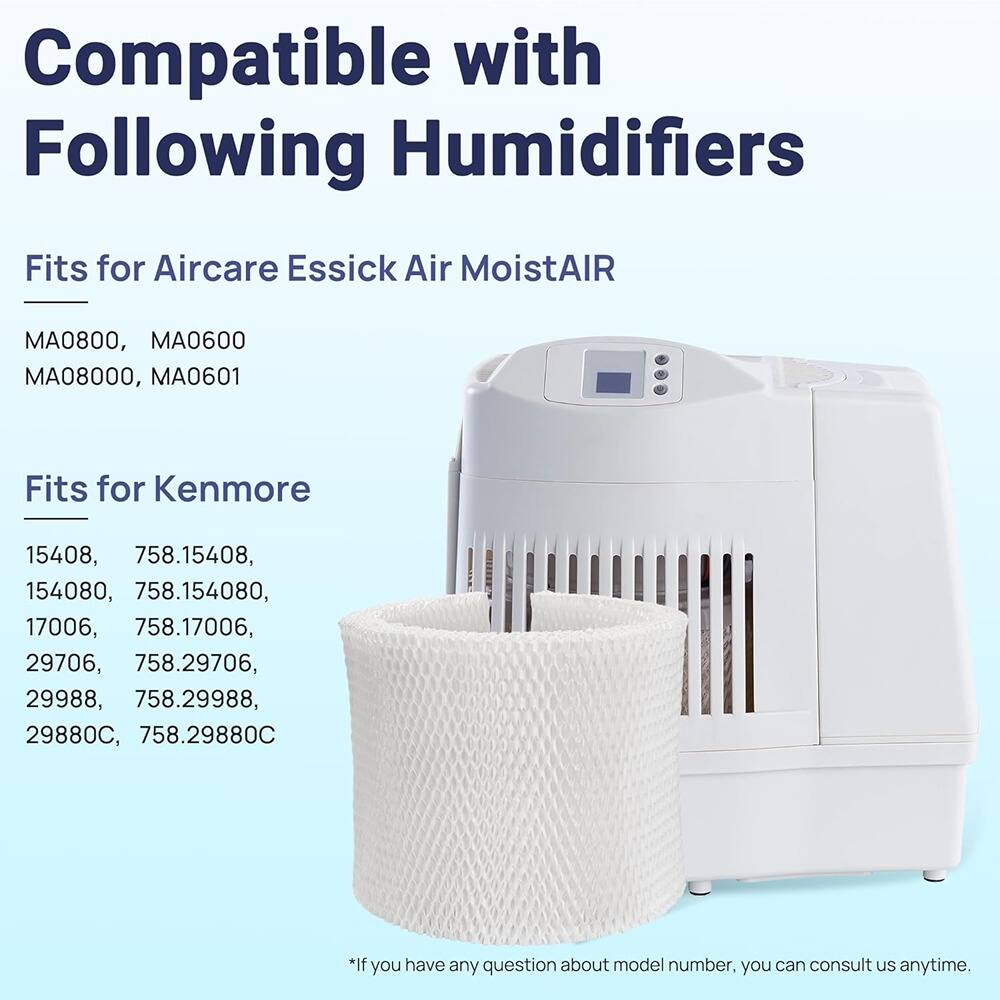 Compatible with Following Humidifiers

Fits for Aircare Essick Air MoistAIR  
MA0800, MA0600  
MA08000, MA0601  

Fits for Kenmore  
15408, 758.15408,  
154080, 758.154080,  
17006, 758.17006,  
29706, 758.29706,  
29988, 758.29988,  
29880C, 758.29880C  

*If you have any question about model number, you can consult us anytime.
