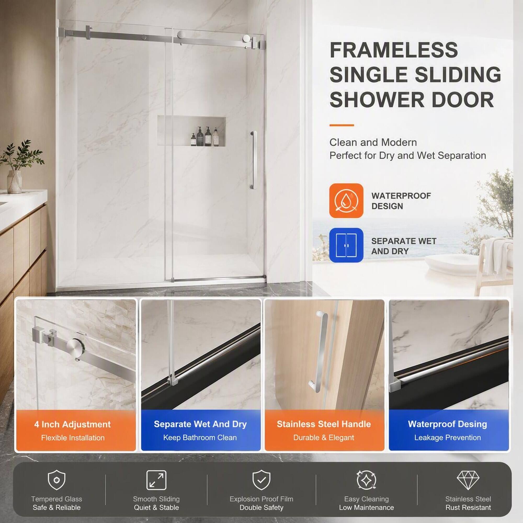 FRAMELESS SINGLE SLIDING SHOWER DOOR

Clean and Modern Perfect for Dry and Wet Separation

WATERPROOF DESIGN
SEPARATE WET AND DRY

4 Inch Adjustment Flexible Installation
Separate Wet And Dry Keep Bathroom Clean

Stainless Steel Handle Durable & Elegant
Waterproof Design Leakage Prevention

Tempered Glass Safe & Reliable
Smooth Sliding Quiet & Stable
Explosion Proof Film Double Safety
Easy Cleaning Low Maintenance
Stainless Steel Rust Resistant