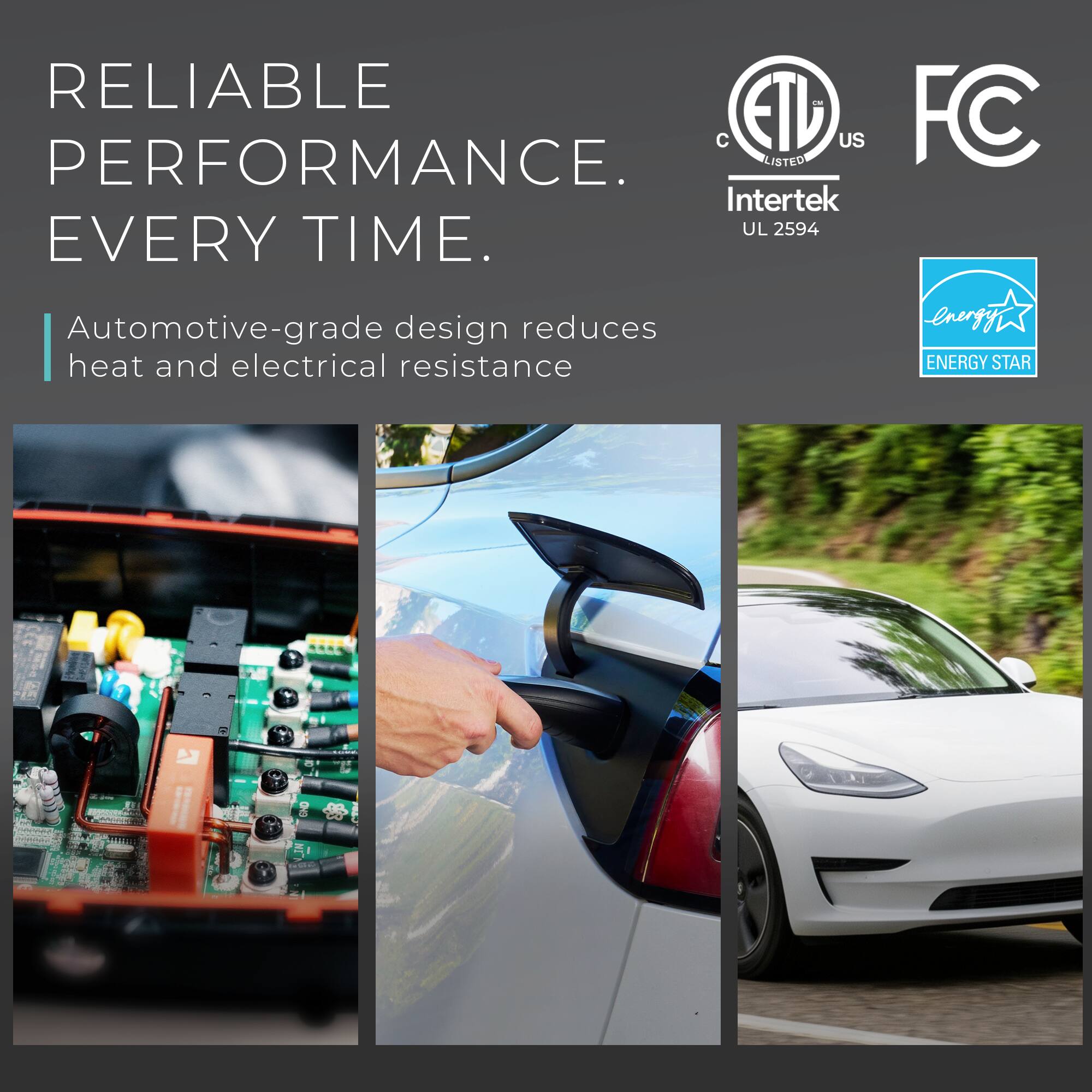 RELIABLE PERFORMANCE EVERY TIME.  
Automotive-grade design reduces heat and electrical resistance.  
ETL US LISTED  
Intertek UL 2594  
FC  
ENERGY STAR