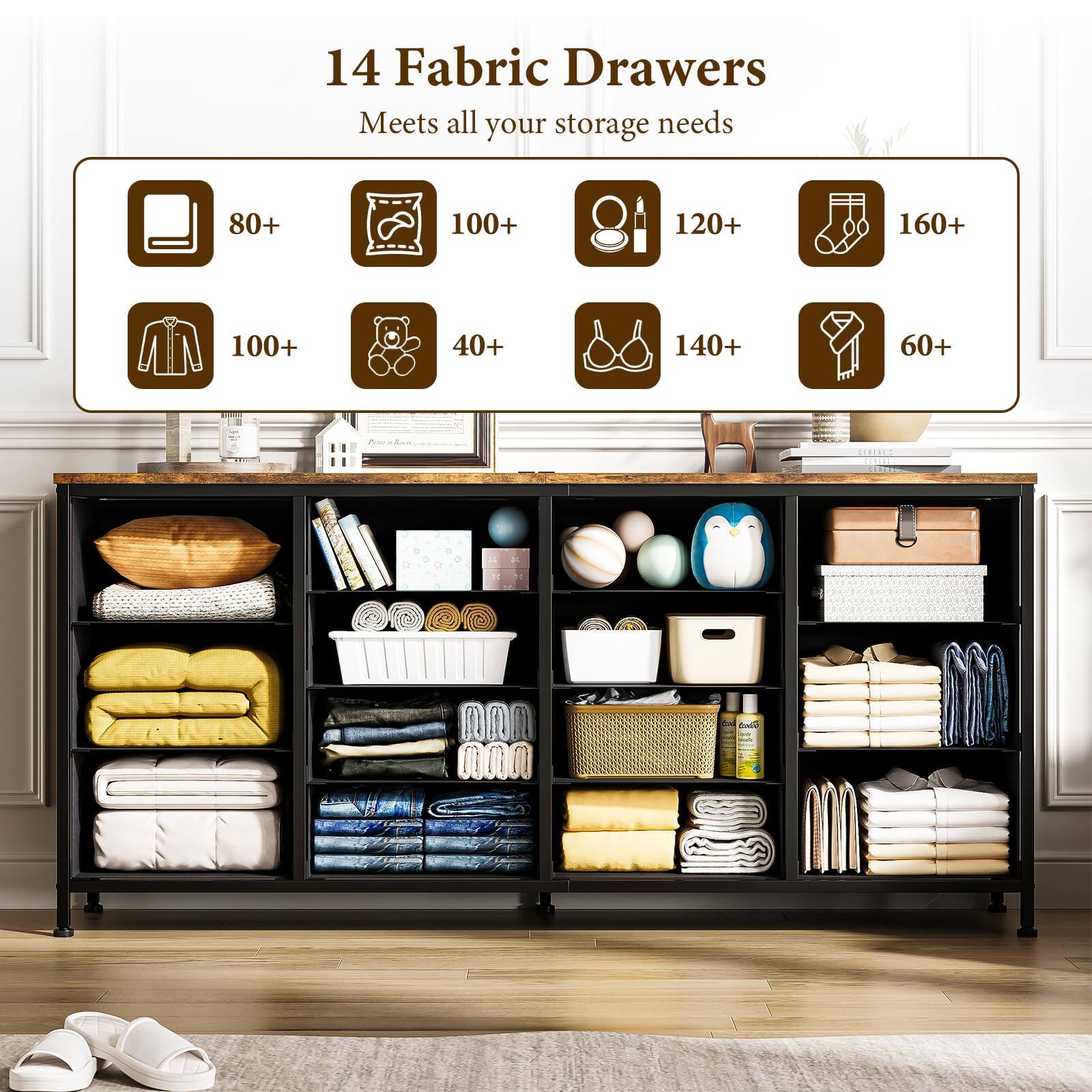14 Fabric Drawers  
Meets all your storage needs  

- 80+ books  
- 100+ pillows  
- 120+ bottles  
- 160+ socks  
- 100+ shirts  
- 40+ toys  
- 140+ bras  
- 60+ ties