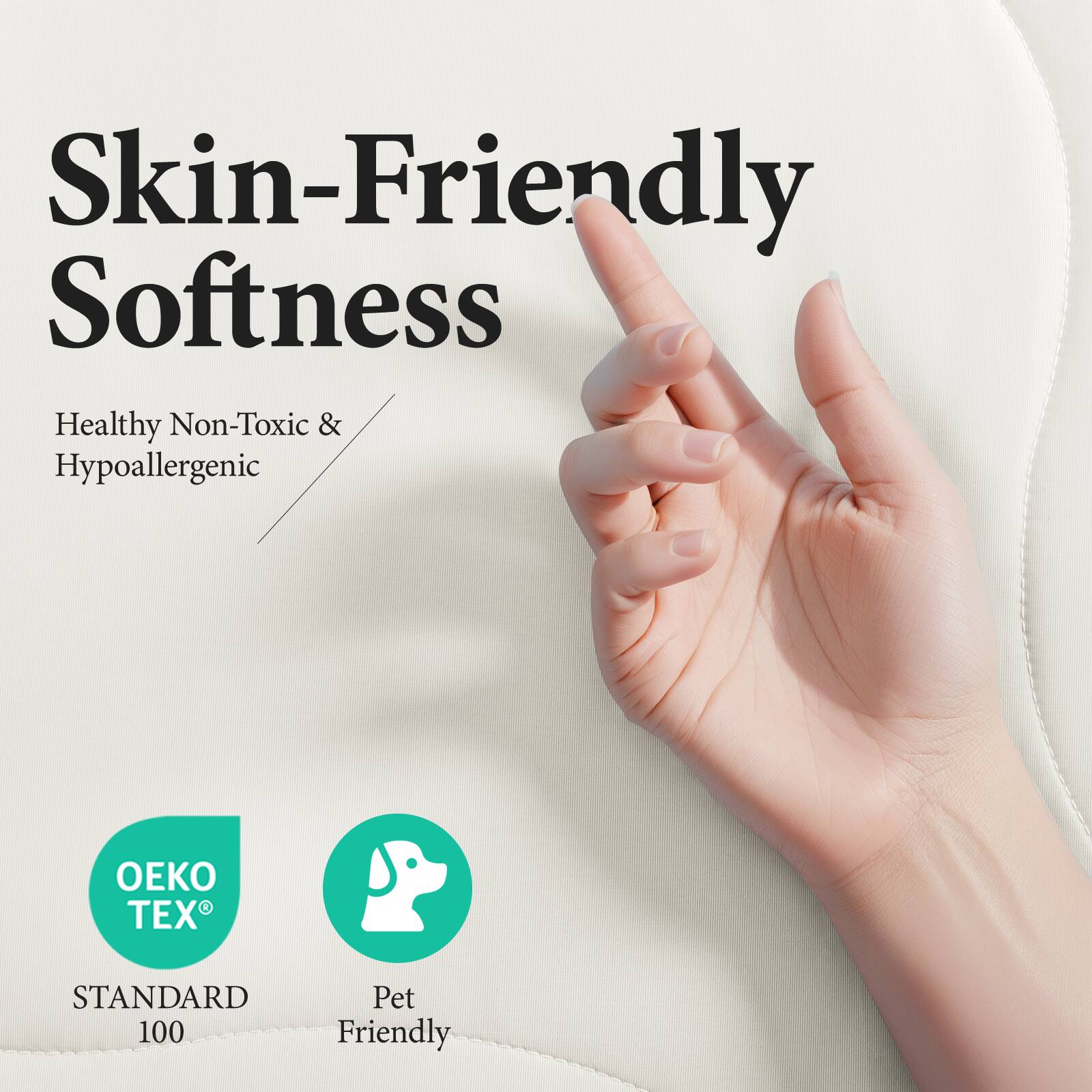 Skin-Friendly Softness

Healthy Non-Toxic & Hypoallergenic

OEKO TEX® STANDARD 100

Pet Friendly