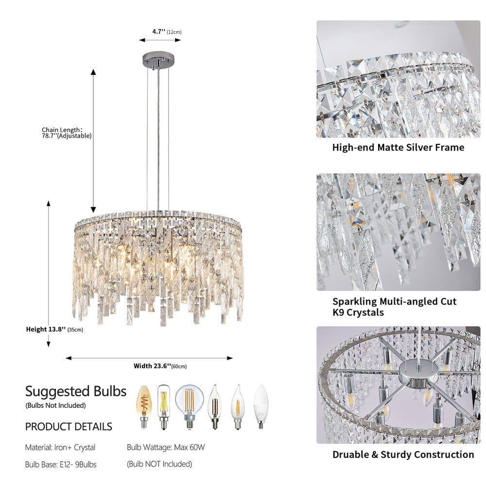 4.7" (12cm)  
Chain Length: 78.7" (Adjustable)  
Height: 13.8" (35cm)  
Width: 23.6" (60cm)  

High-end Matte Silver Frame  
Sparkling Multi-angled Cut K9 Crystals  
Durable & Sturdy Construction  

Suggested Bulbs (Bulbs Not Included)  
Bulb Base: E12 - 9Bulbs  
Bulb Wattage: Max 60W (Bulb NOT Included)  

PRODUCT DETAILS  
Material: Iron + Crystal