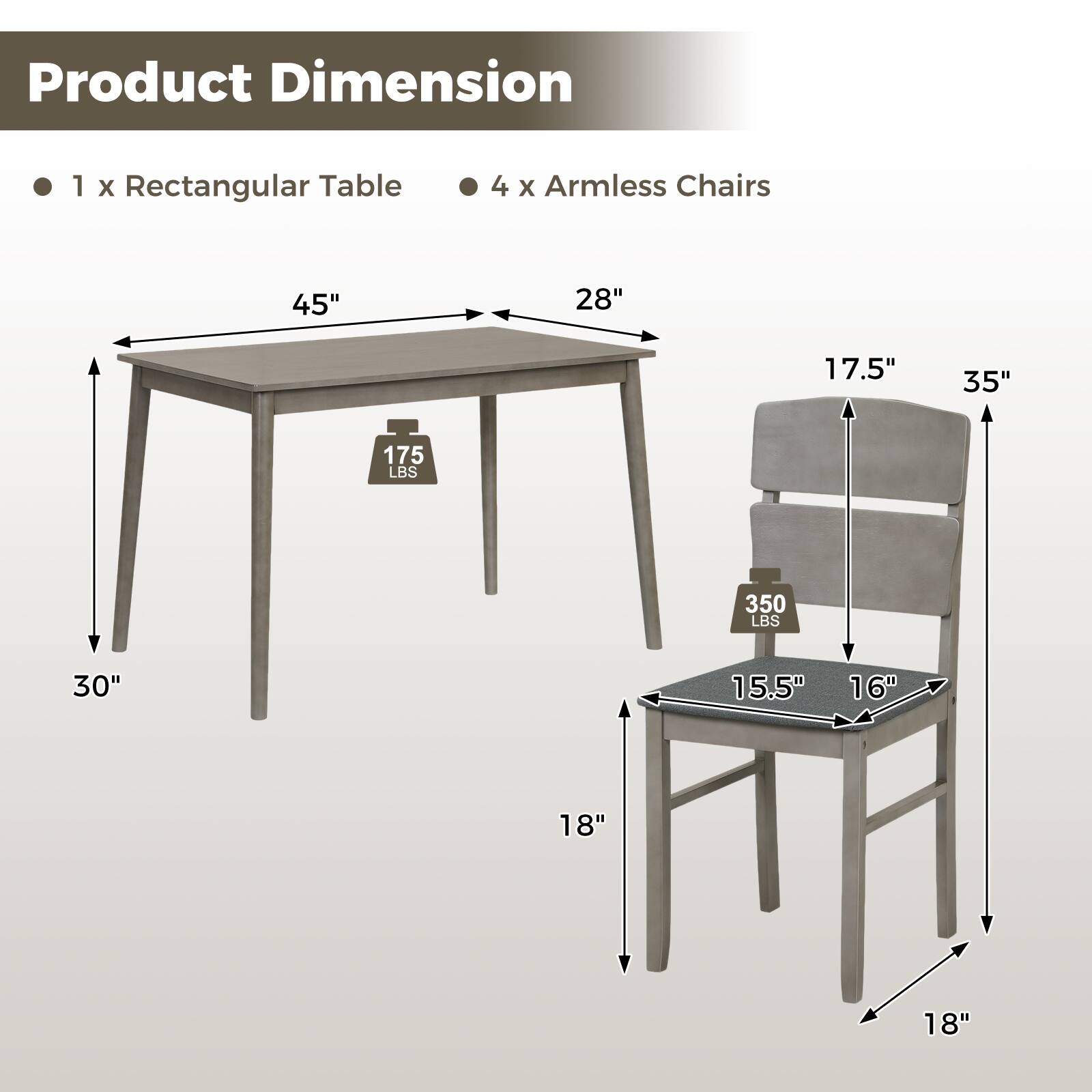 Product Dimension  
1 x Rectangular Table  
4 x Armless Chairs  

Table:  
- Length: 45"  
- Width: 28"  
- Height: 30"  
- Weight Capacity: 175 LBS  

Chair:  
- Height: 35"  
- Seat Height: 18"  
- Seat Width: 18"  
- Seat Depth: 16"  
- Back Height: 17.5"  
- Weight Capacity: 350 LBS
