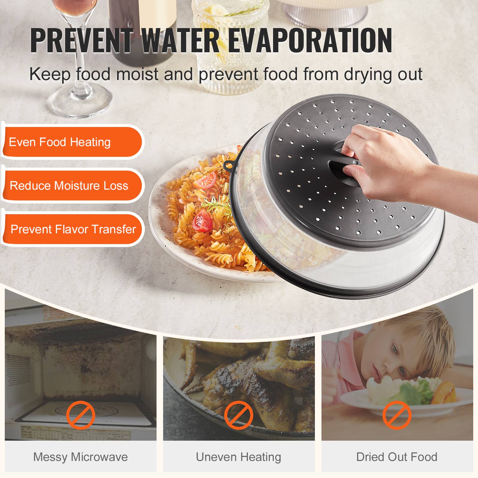 PREVENT WATER EVAPORATION  
Keep food moist and prevent food from drying out

- Even Food Heating
- Reduce Moisture Loss
- Prevent Flavor Transfer

Messy Microwave  
Uneven Heating  
Dried Out Food