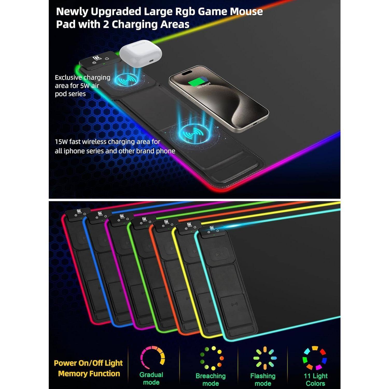 Newly Upgraded Large Rgb Game Mouse Pad with 2 Charging Areas

Exclusive charging area for 5W air pod series

15W fast wireless charging area for all iphone series and other brand phone

Power On/Off Light Memory Function

Gradual mode

Breaching mode

Flashing mode

11 Light Colors