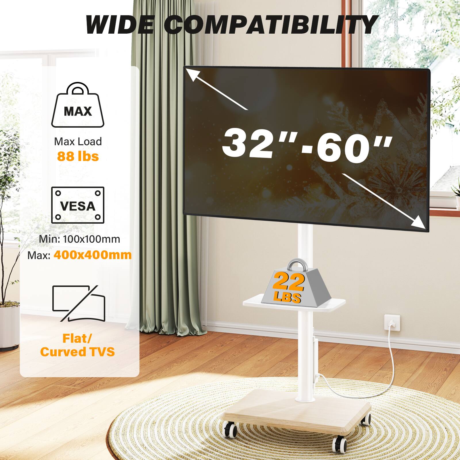 WIDE COMPATIBILITY

MAX Max Load 88 lbs

32"-60"

VESA
Min: 100x100mm Max: 400x400mm

Flat/ Curved TVs

22 LBS