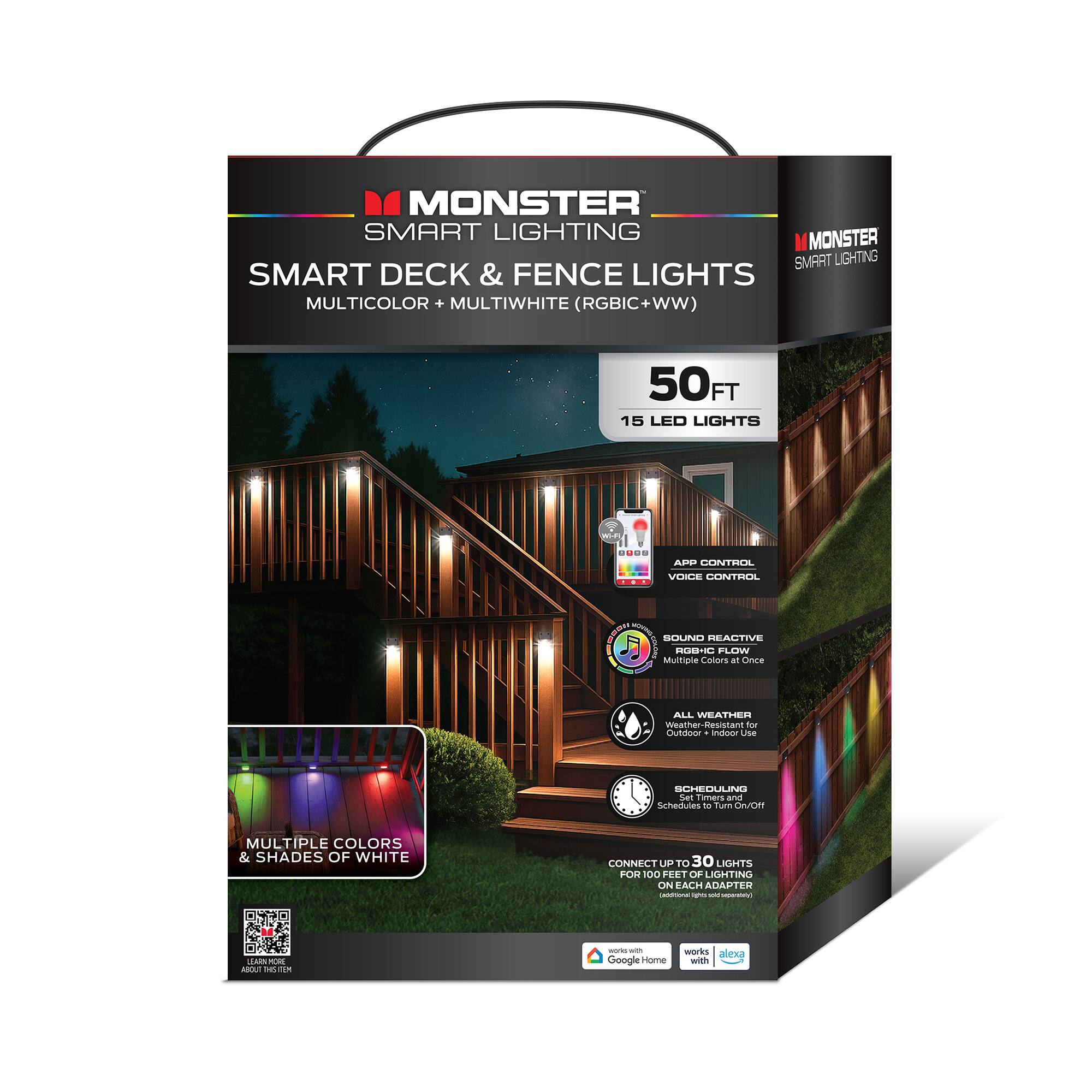 MONSTER SMART LIGHTING  
SMART DECK & FENCE LIGHTS  
MULTICOLOR + MULTIWHITE (RGBIC+WW)  
50FT 15 LED LIGHTS  

- APP CONTROL  
- VOICE CONTROL  
- SOUND REACTIVE  
- ALL WEATHER  
- SCHEDULING  

MULTIPLE COLORS & SHADES OF WHITE  
CONNECT UP TO 30 LIGHTS FOR 100 FEET OF LIGHTING ON EACH ADAPTER  

Works with Google Home  
Works with Alexa