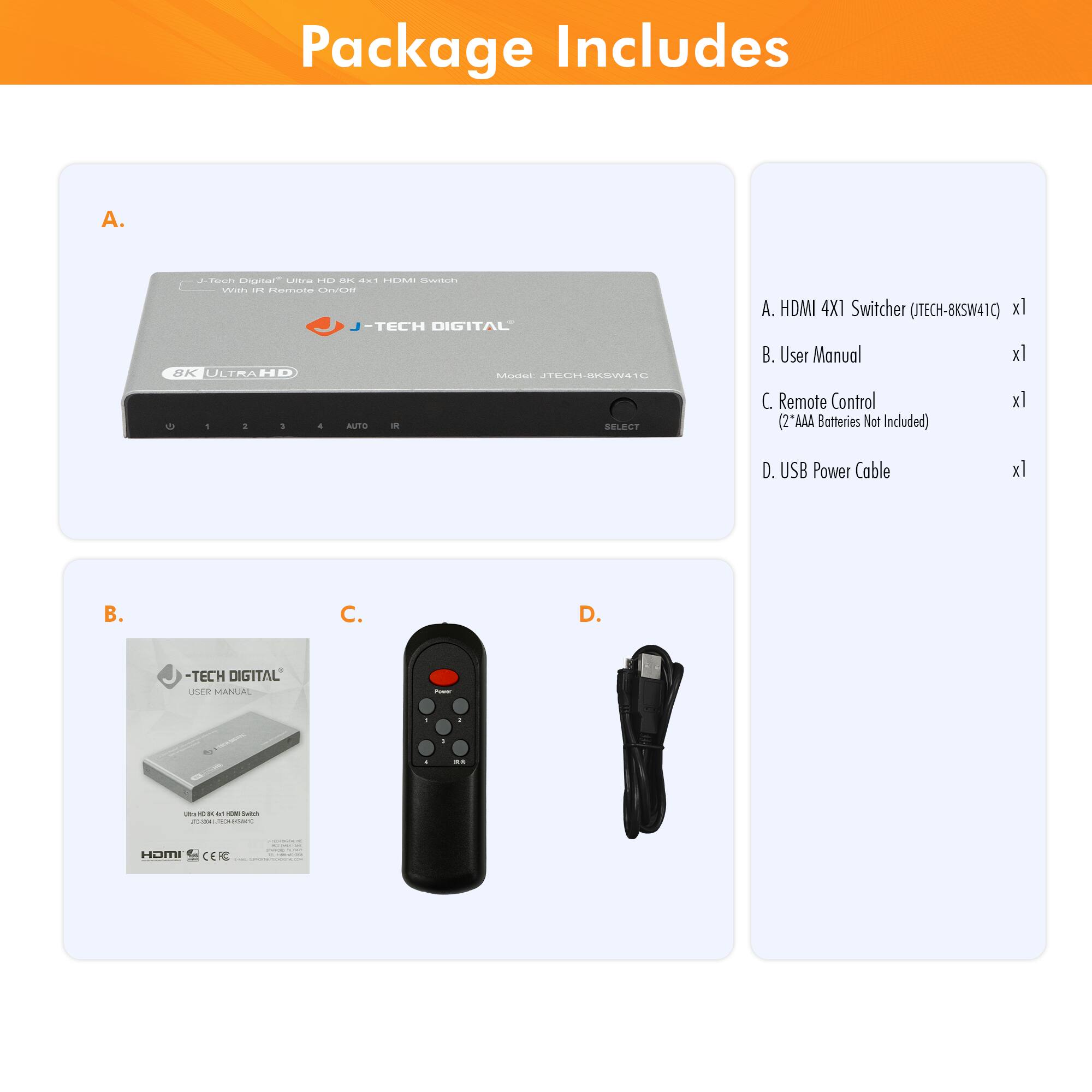 Package Includes

A. HDMI 4X1 Switcher (JTECH-8KSW41C) x1  
B. User Manual x1  
C. Remote Control x1 (2 AAA Batteries Not Included)  
D. USB Power Cable x1  

A. HDMI 4X1 Switcher (JTECH-8KSW41C) x1  
B. User Manual x1  
C. Remote Control x1 (2 AAA Batteries Not Included)  
D. USB Power Cable x1  

J-Tech Digital "Ultra HD 8K 4x1 HDMI Switcher with IR Remote Control"  
J-TECH DIGITAL  
8K ULTRAHD  
Model: JTECH-8KSW41C  

J-TECH DIGITAL USER MANUAL  
User's BK 4X1 HDMI Switcher  
J-TECH DIGITAL  

HDMI CEIC