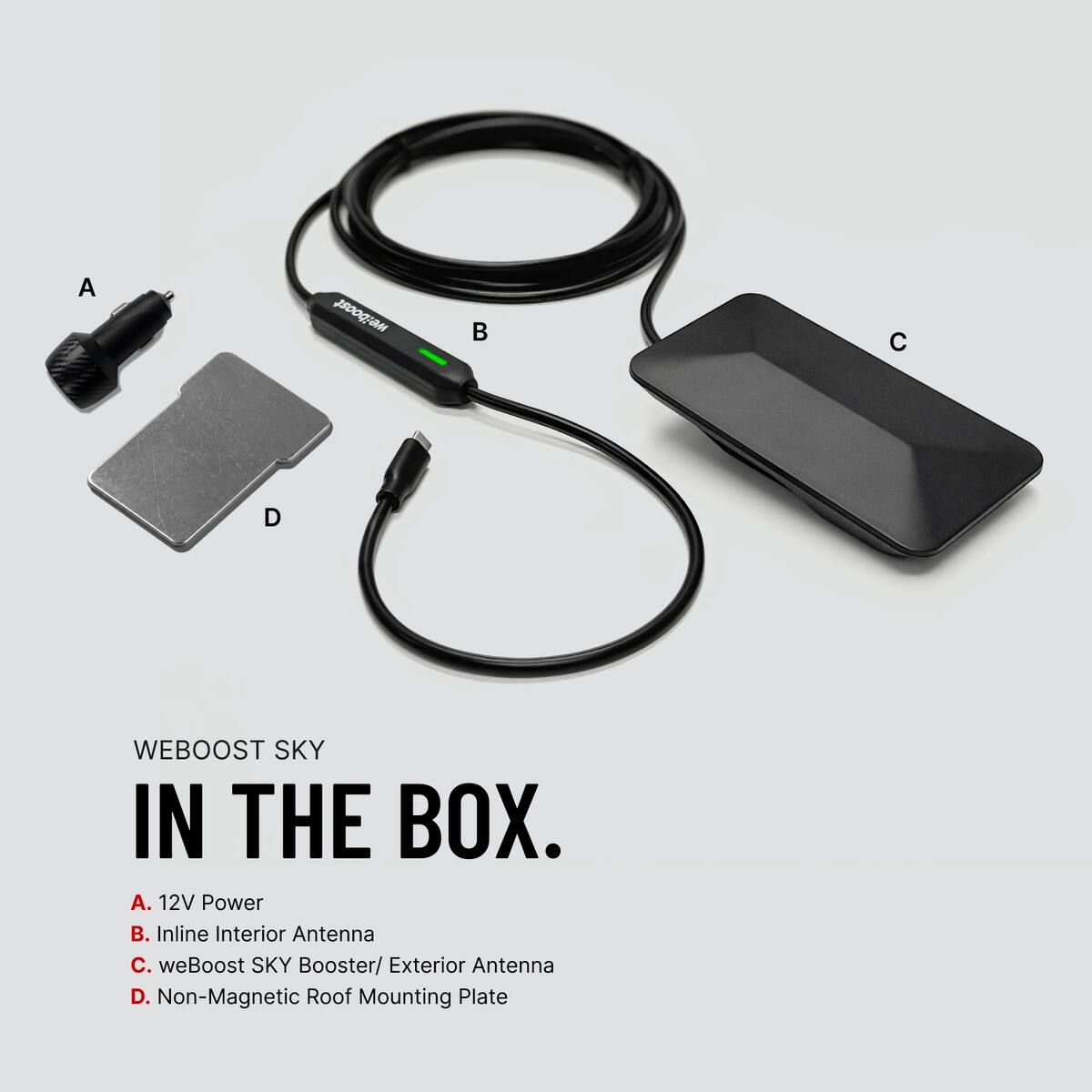 WEBOOST SKY IN THE BOX.  
A. 12V Power  
B. Inline Interior Antenna  
C. weBoost SKY Booster/ Exterior Antenna  
D. Non-Magnetic Roof Mounting Plate