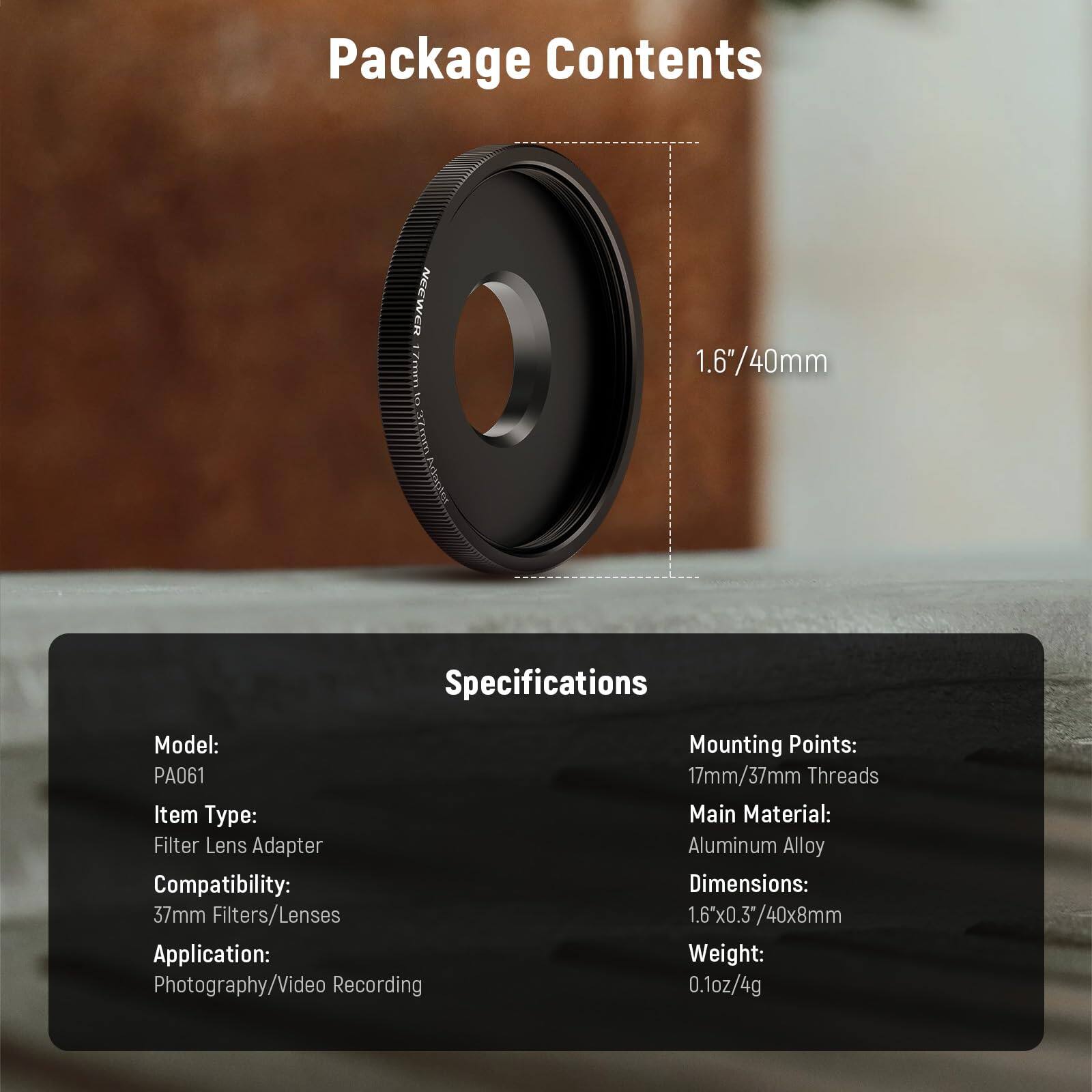 Package Contents

NEEWER 17mm to 37mm Filter Lens Adapter

Specifications

Model: PA061  
Item Type: Filter Lens Adapter  
Compatibility: 37mm Filters/Lenses  
Application: Photography/Video Recording  
Mounting Points: 17mm/37mm Threads  
Main Material: Aluminum Alloy  
Dimensions: 1.6" x 0.3" / 40x8mm  
Weight: 0.1oz / 4g