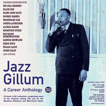 FEATURES RECORDINGS WITH
BIG BILL BROONZY
BLACK BOB
BLIND JOHN DAVIS
GEORGE BARNES
WASHBOARD SAM
JOSHUA ALTHEIMER
ALFRED ELKINS
ROOSEVELT SYKES
BIG MACEO
MERRIWEATHER
RANSOM KNOWLING
EDDIE BOYD
WILLIE LACEY
JUDGE RILEY
AND OTHERS
Jazz Gillum
A Career Anthology
1934-1949
97-track 4-CD collection comprising most of his releases during this era on the Bluebird, Melotone and RCA-Victor labels
Includes classics like
KEY TO THE HIGHWAY
IT'S ALL OVER NOW
I'M GONNA LEAVE YOU ON THE OUTSKIRTS OF TOWN
and many more