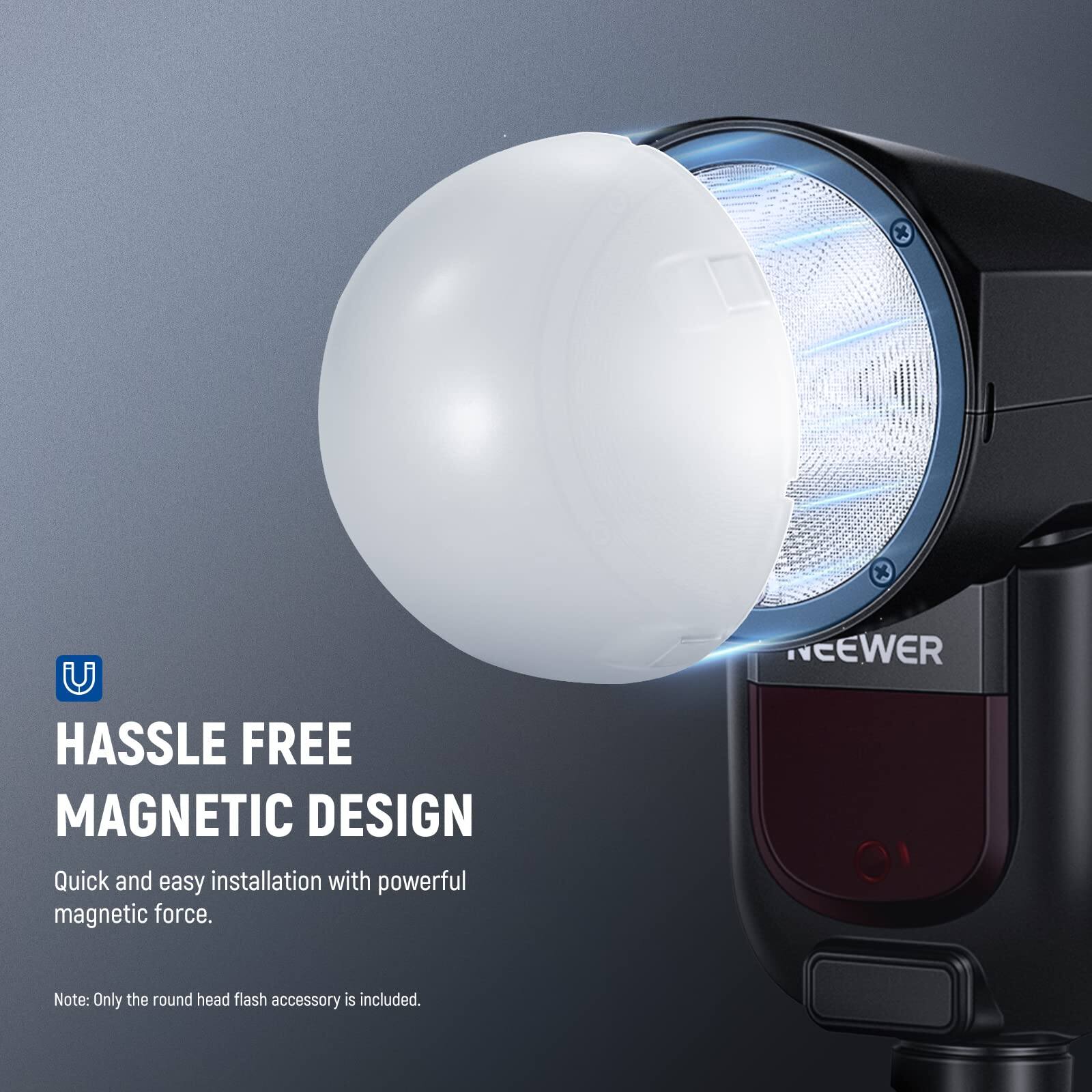 HASSLE FREE MAGNETIC DESIGN  
Quick and easy installation with powerful magnetic force.  

Note: Only the round head flash accessory is included.