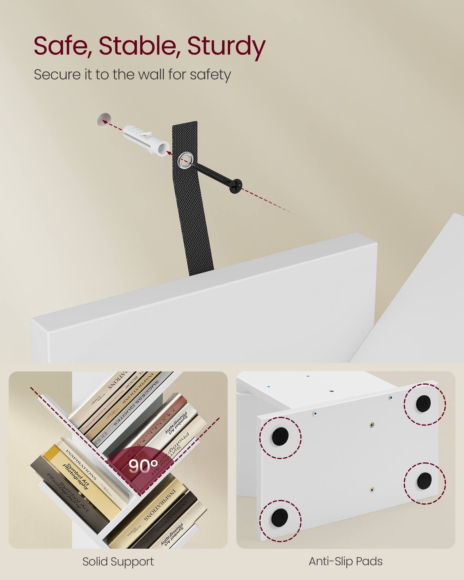 Safe, Stable, Sturdy  
Secure it to the wall for safety  

Solid Support  
90°  

Anti-Slip Pads