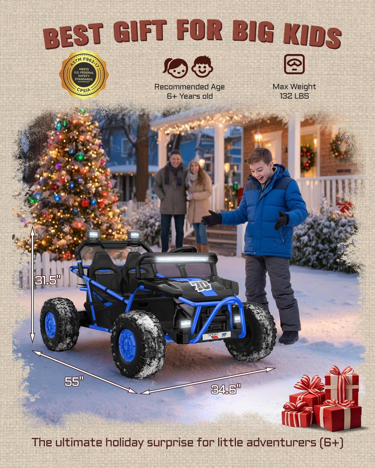 BEST GIFT FOR BIG KIDS ASTM F963/15 MEETS US FEDERAL SAFETY STANDARDS Recommended Age Max Weight CPSIA 6+ Years old 132 LBS 31.5" 55" 34.6" The ultimate holiday surprise for little adventurers (6+)