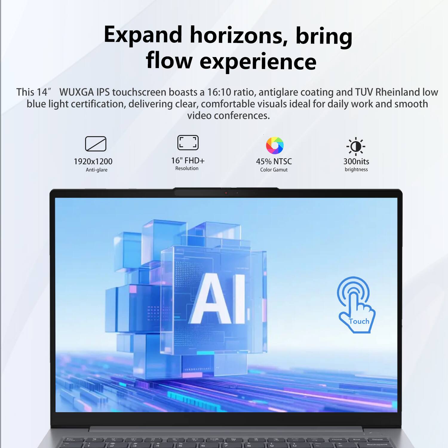 Expand horizons, bring flow experience

This 14" WUXGA IPS touchscreen boasts a 16:10 ratio, antiglare coating and TUV Rheinland low blue light certification, delivering clear, comfortable visuals ideal for daily work and smooth video conferences.

- 1920x1200 Anti-glare
- 16" FHD+ Resolution
- 45% NTSC Color Gamut
- 300nits brightness
- AI Touch
