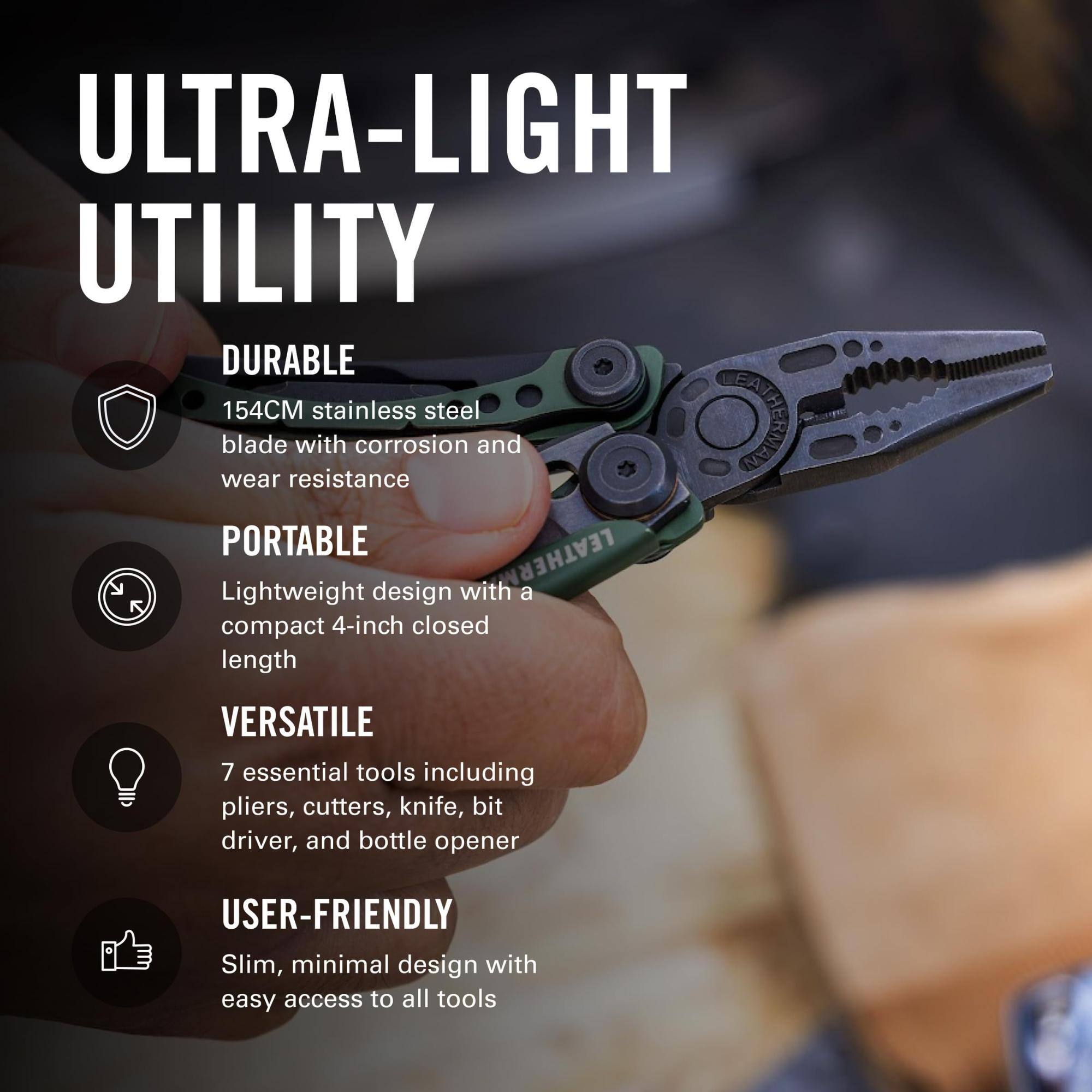 ULTRA-LIGHT UTILITY

DURABLE
154CM stainless steel blade with corrosion and wear resistance

PORTABLE
Lightweight design with a compact 4-inch closed length

VERSATILE
7 essential tools including pliers, cutters, knife, bit driver, and bottle opener

USER-FRIENDLY
Slim, minimal design with easy access to all tools