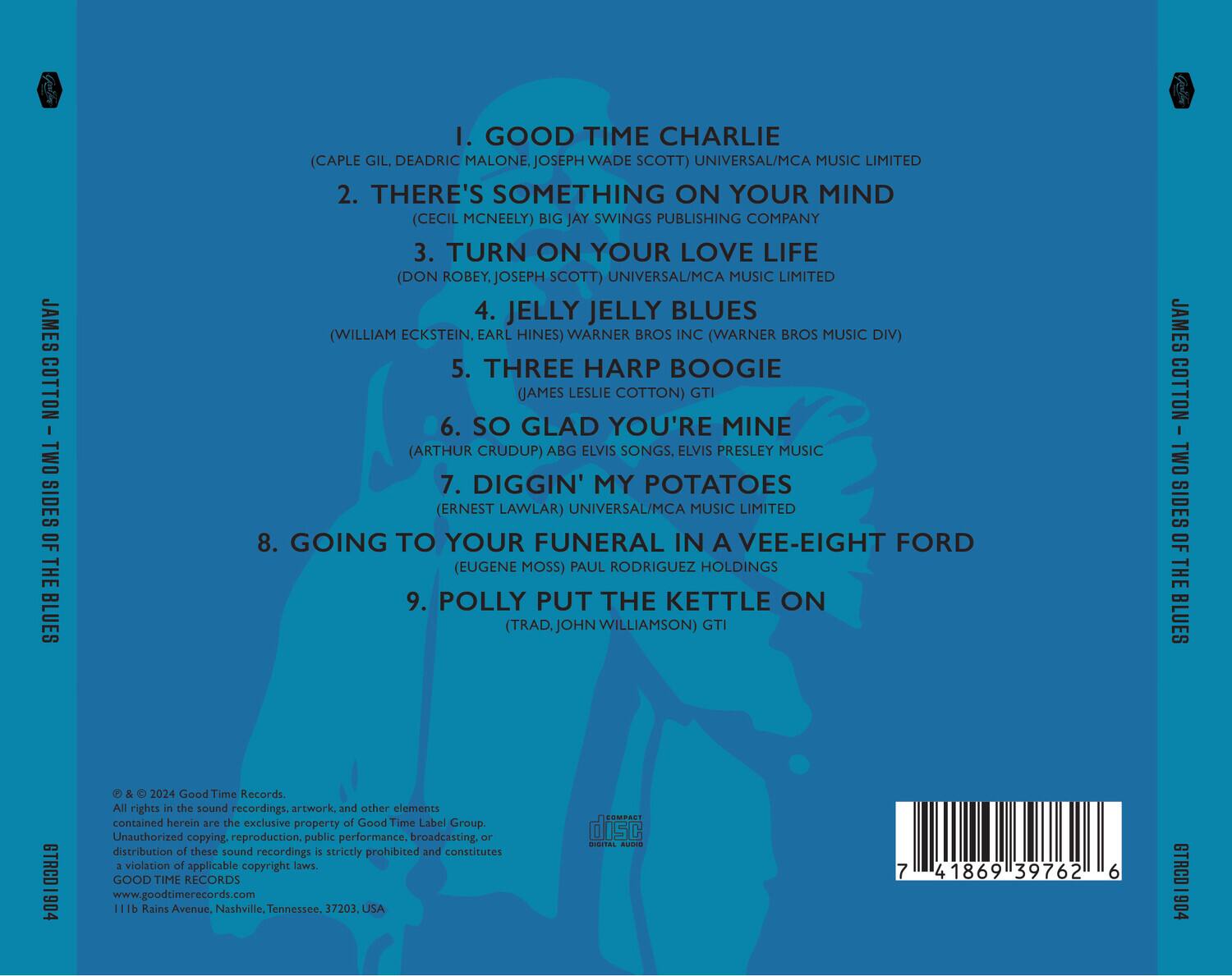 JAMES COTTON - TWO SIDES OF THE BLUES

1. GOOD TIME CHARLIE  
   (CAPLE GIL, DEADRIC MALONE, JOSEPH WADE SCOTT) UNIVERSAL/MCA MUSIC LIMITED

2. THERE'S SOMETHING ON YOUR MIND  
   (CECIL MCNEELY) BIG JAY SWINGS PUBLISHING COMPANY

3. TURN ON YOUR LOVE LIFE  
   (DON ROBEY, JOSEPH SCOTT) UNIVERSAL/MCA MUSIC LIMITED

4. JELLY JELLY BLUES  
   (WILLIAM ECKSTEIN, EARL HINES) WARNER BROS INC (WARNER BROS MUSIC DIV)

5. THREE HARP BOOGIE  
   (JAMES LESLIE COTTON) GTI

6. SO GLAD YOU'RE MINE  
   (ARTHUR CRUDUP) ABG ELVIS SONGS, ELVIS PRESLEY MUSIC

7. DIGGIN' MY POTATOES  
   (ERNEST LAWLER) UNIVERSAL/MCA MUSIC LIMITED

8. GOING TO YOUR FUNERAL IN A VEE-EIGHT FORD  
   (EUGENE MOSS) PAUL RODR