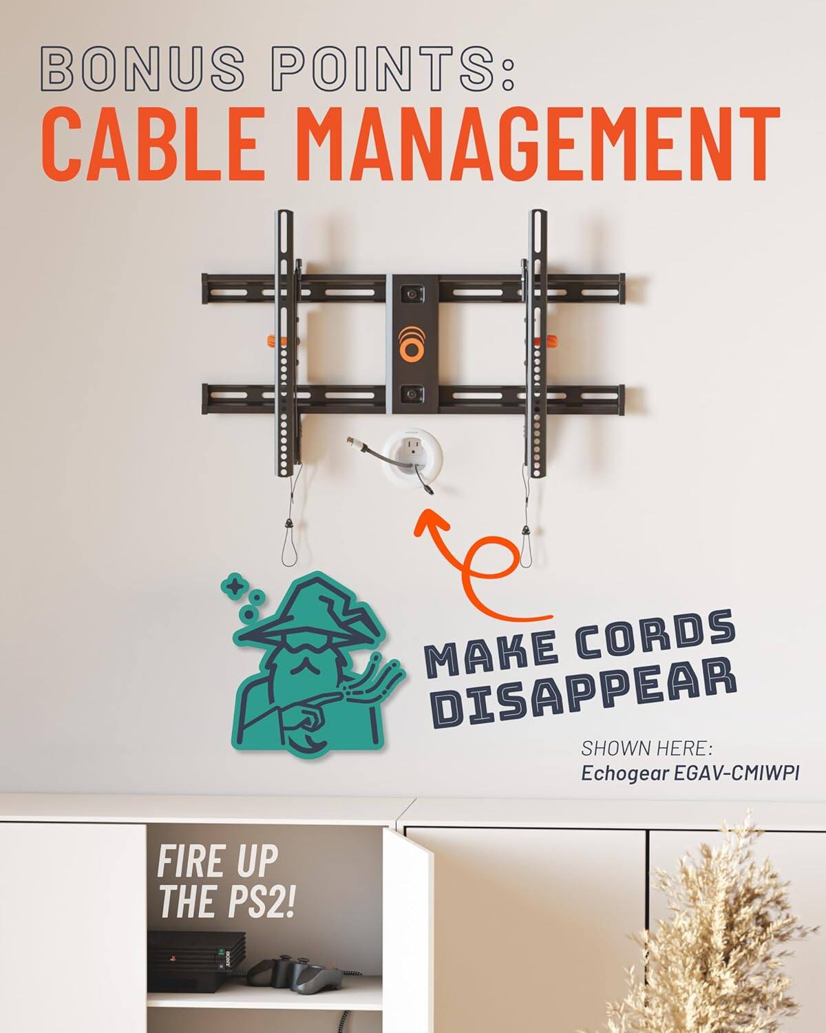 BONUS POINTS:  
CABLE MANAGEMENT  

MAKE CORDS DISAPPEAR  

SHOWN HERE:  
Echogear EGAV-CMIWPI  

FIRE UP THE PS2!