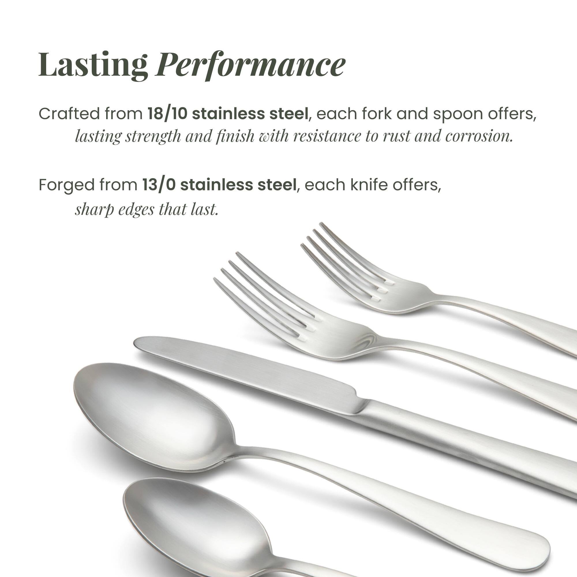 Lasting Performance

Crafted from 18/10 stainless steel, each fork and spoon offers lasting strength and finish with resistance to rust and corrosion.

Forged from 13/0 stainless steel, each knife offers sharp edges that last.