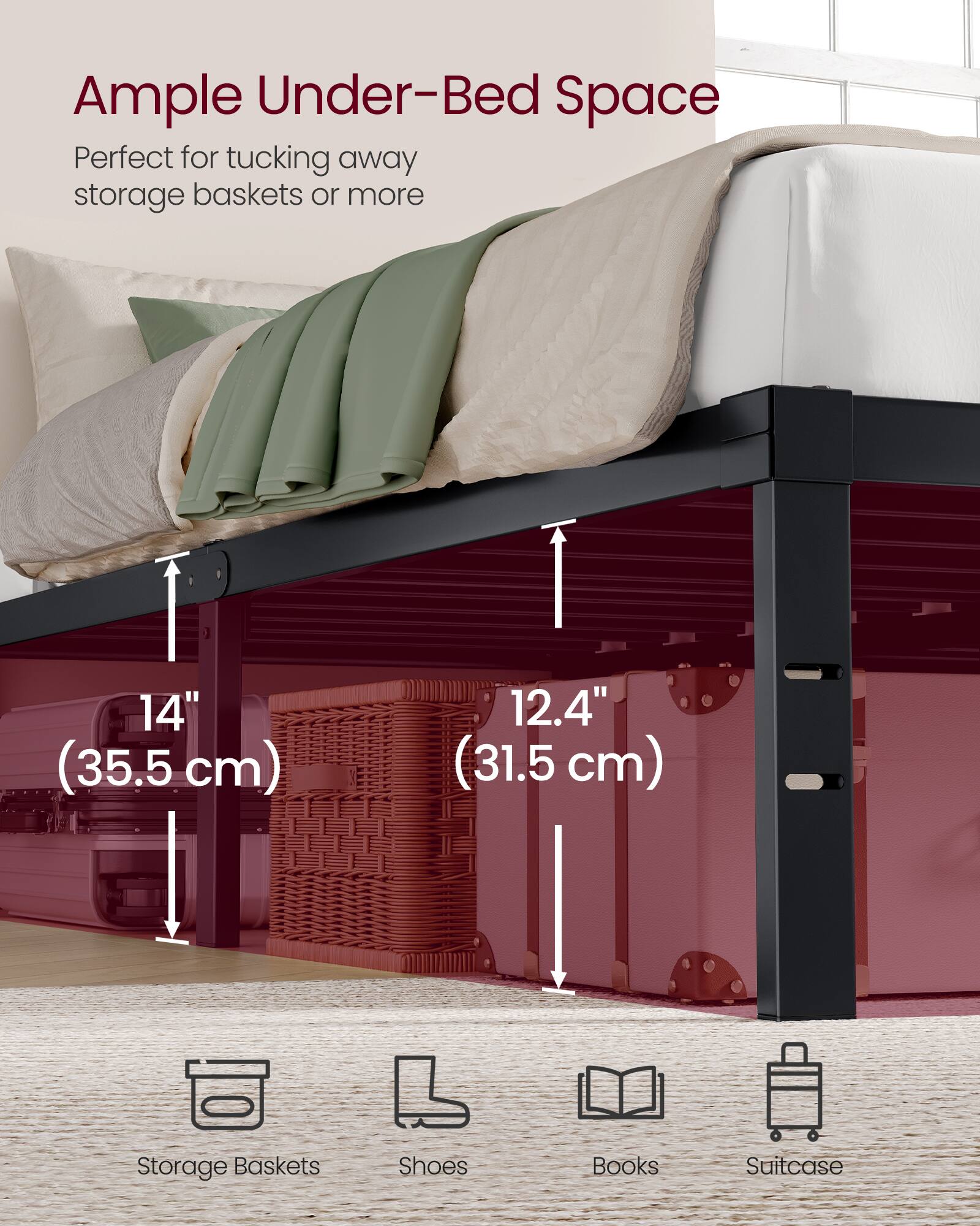 Ample Under-Bed Space  
Perfect for tucking away storage baskets or more  
14" (35.5 cm)  
12.4" (31.5 cm)  
Storage Baskets  
Shoes  
Books  
Suitcase