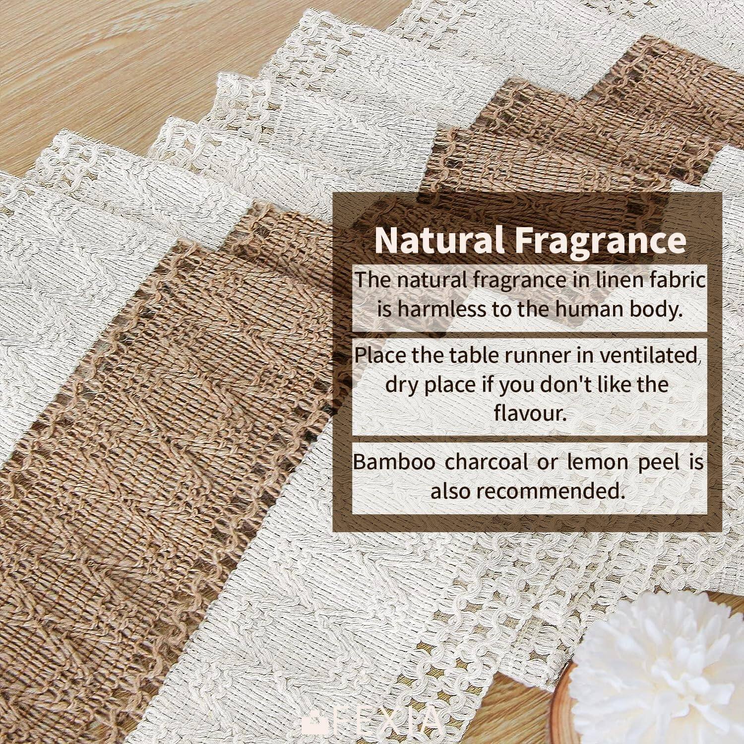 Natural Fragrance  
The natural fragrance in linen fabric is harmless to the human body.  
Place the table runner in ventilated, dry place if you don't like the flavour.  
Bamboo charcoal or lemon peel is also recommended.