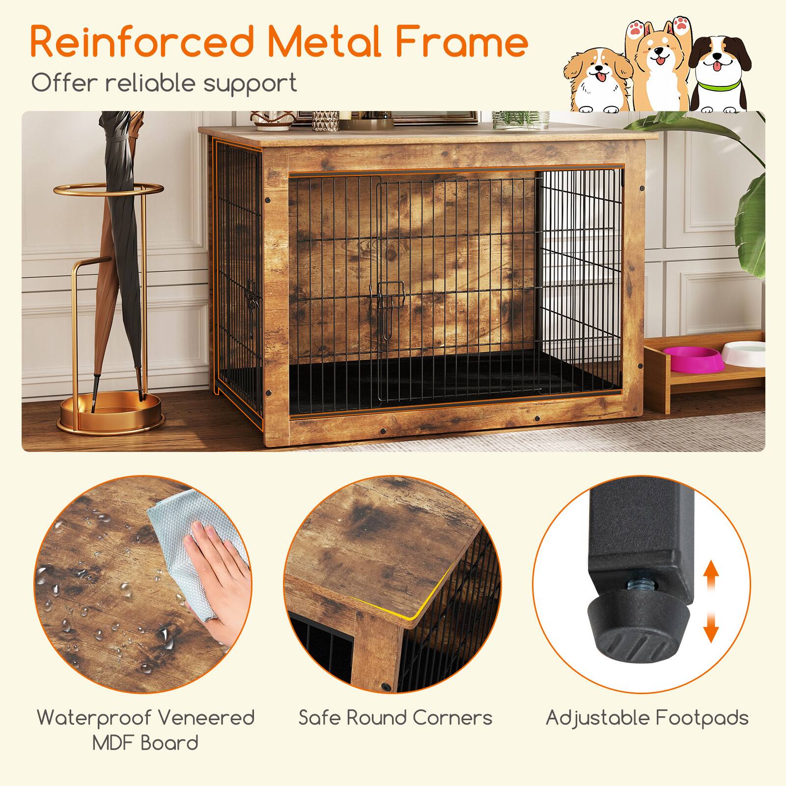 Reinforced Metal Frame  
Offer reliable support  

Waterproof Veneered MDF Board  

Safe Round Corners  

Adjustable Footpads