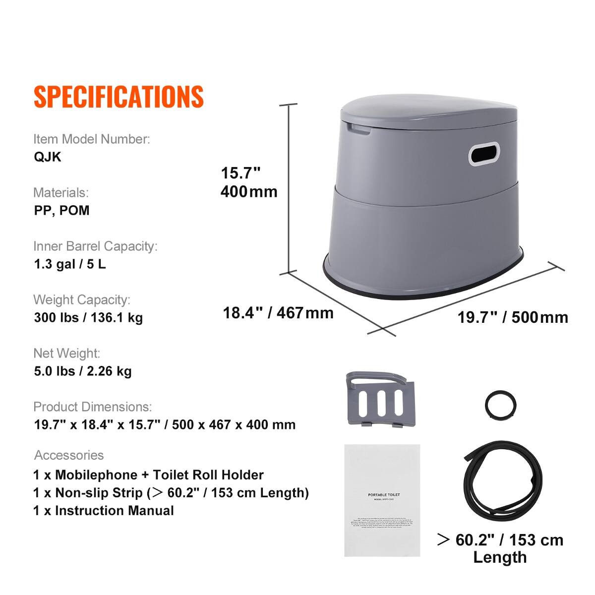 SPECIFICATIONS

Item Model Number: QJK  
Materials: PP, POM  
Inner Barrel Capacity: 1.3 gal / 5 L  
Weight Capacity: 300 lbs / 136.1 kg  
Net Weight: 5.0 lbs / 2.26 kg  
Product Dimensions: 19.7" x 18.4" x 15.7" / 500 x 467 x 400 mm  
Accessories:  
1 x Mobilephone + Toilet Roll Holder  
1 x Non-slip Strip (> 60.2" / 153 cm Length)  
1 x Instruction Manual