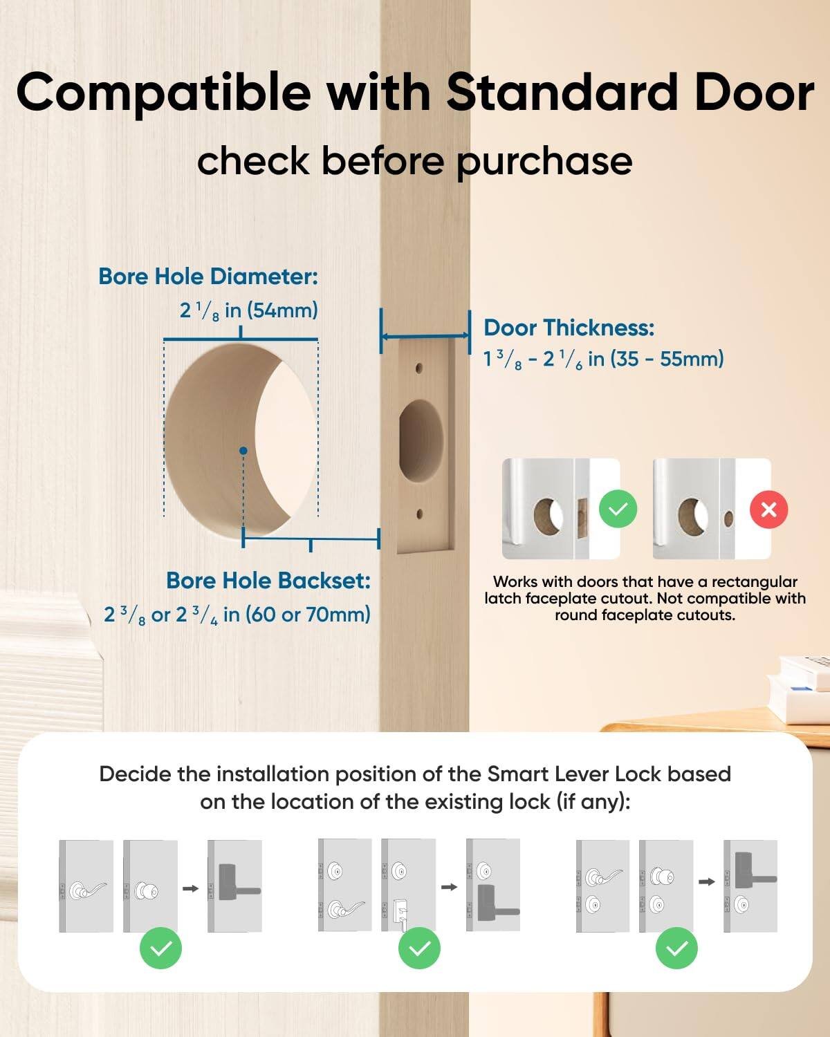Compatible with Standard Door check before purchase

Bore Hole Diameter: 2 1/8 in (54mm)
Door Thickness: 1 3/8 - 2 1/6 in (35 - 55mm)
Bore Hole Backset: 2 3/8 or 2 3/4 in (60 or 70mm)
Works with doors that have a rectangular latch faceplate cutout. Not compatible with round faceplate cutouts.
Decide the installation position of the Smart Lever Lock based on the location of the existing lock (if any):