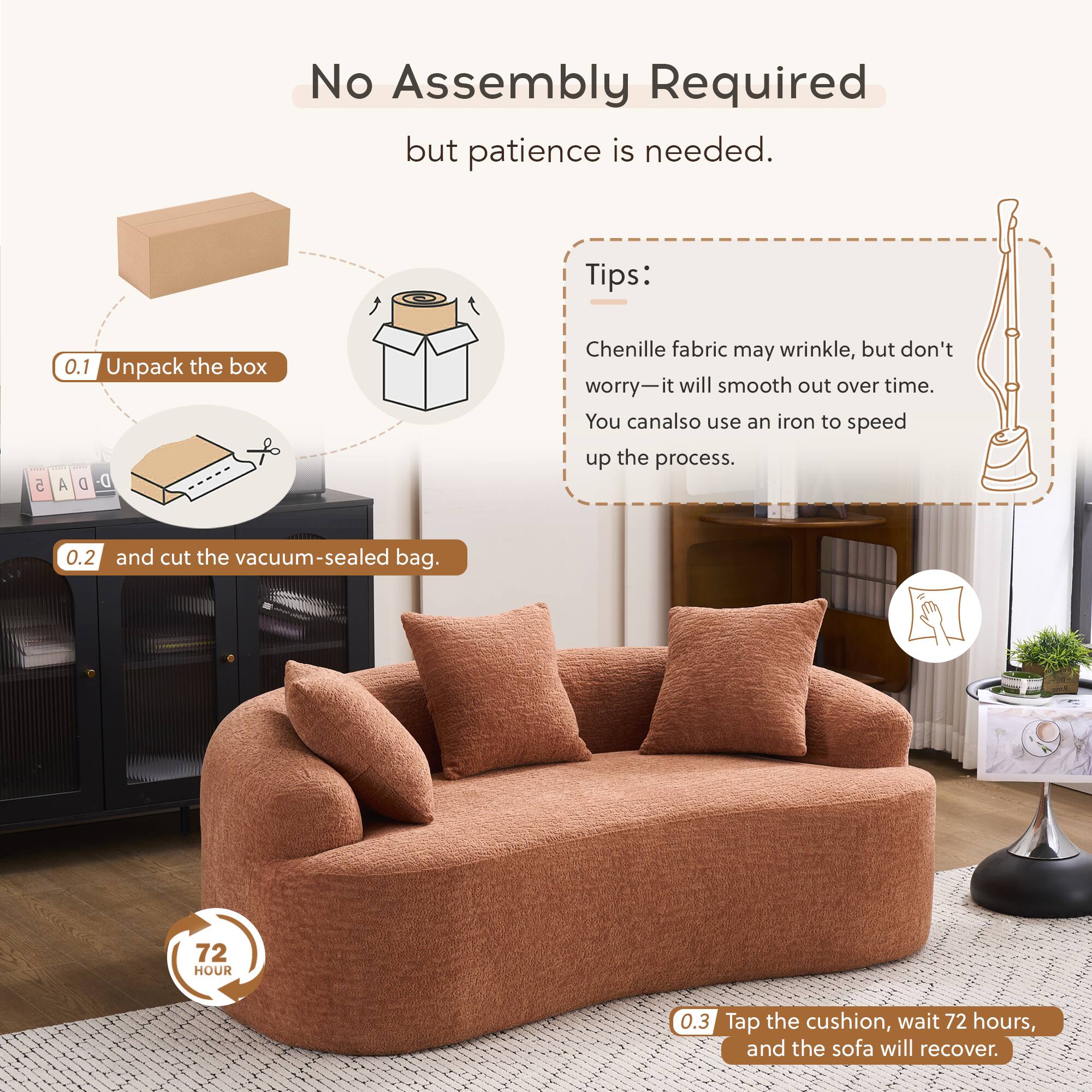 No Assembly Required but patience is needed.

Tips:
- Chenille fabric may wrinkle, but don't worry—it will smooth out over time. You can also use an iron to speed up the process.

0.1 Unpack the box
0.2 and cut the vacuum-sealed bag.
0.3 Tap the cushion, wait 72 hours, and the sofa will recover.