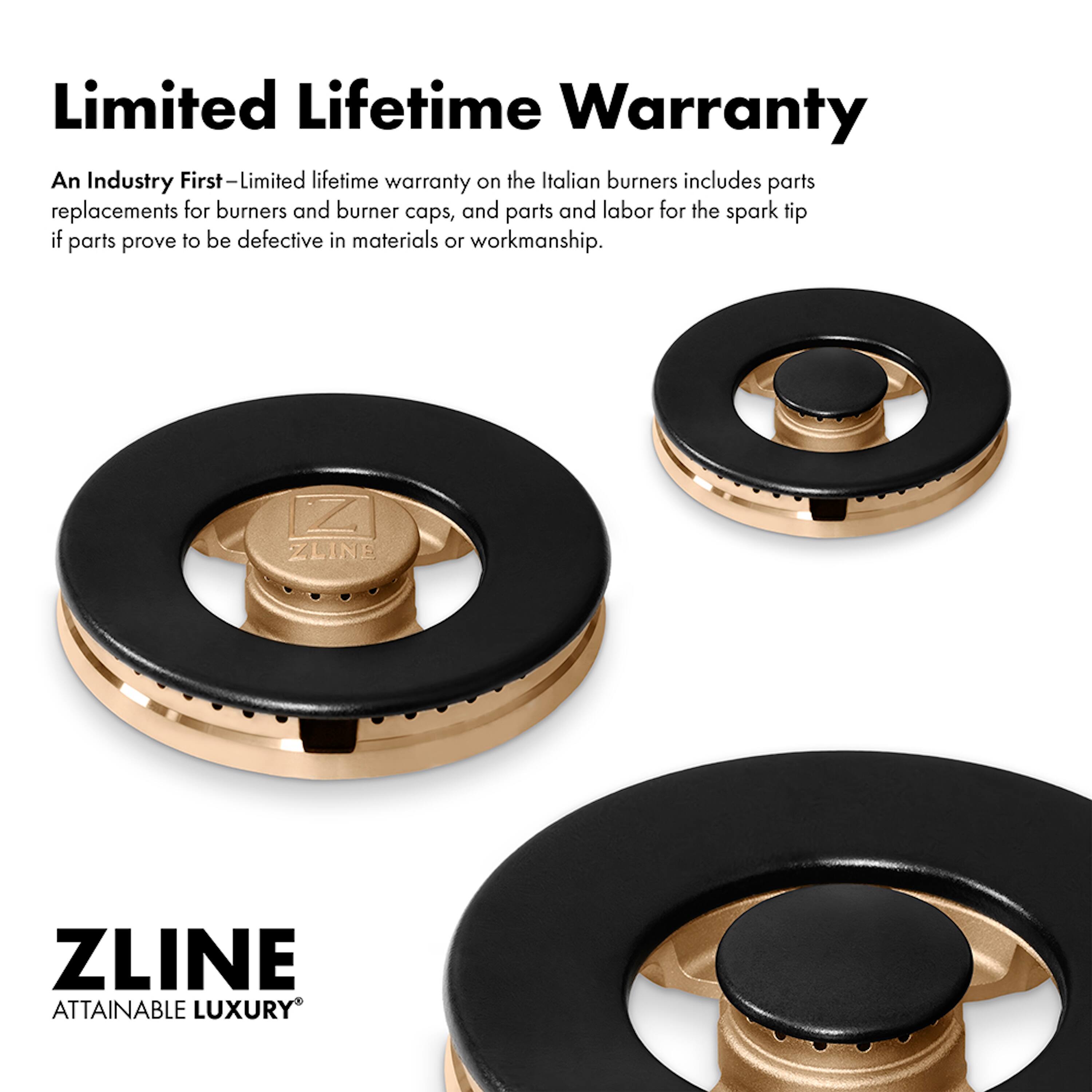 Limited Lifetime Warranty

An Industry First—Limited lifetime warranty on the Italian burners includes parts replacements for burners and burner caps, and parts and labor for the spark tip if parts prove to be defective in materials or workmanship.

ZLINE  
ATTAINABLE LUXURY