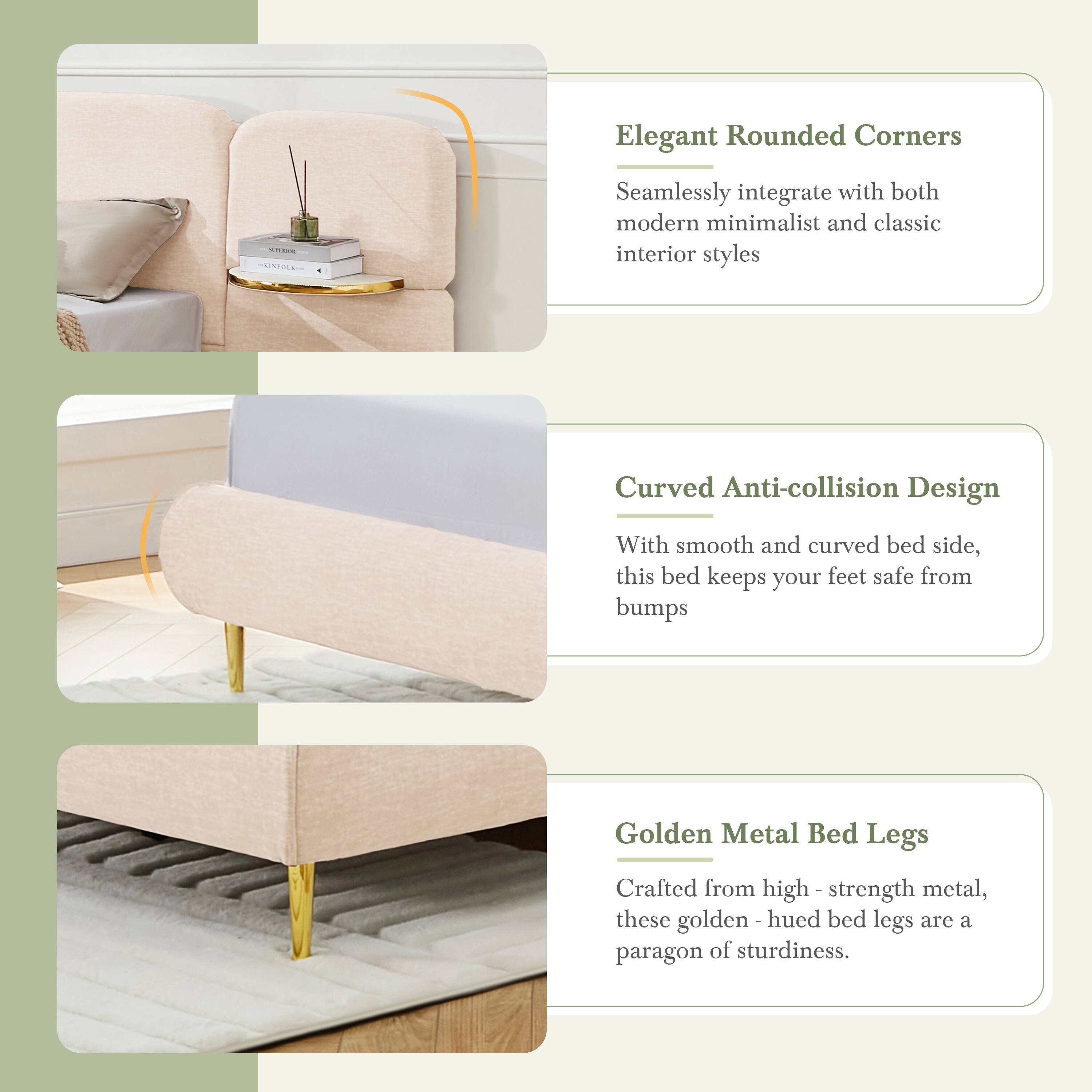 Elegant Rounded Corners  
Seamlessly integrate with both modern minimalist and classic interior styles

Curved Anti-collision Design  
With smooth and curved bed side, this bed keeps your feet safe from bumps

Golden Metal Bed Legs  
Crafted from high-strength metal, these golden-hued bed legs are a paragon of sturdiness