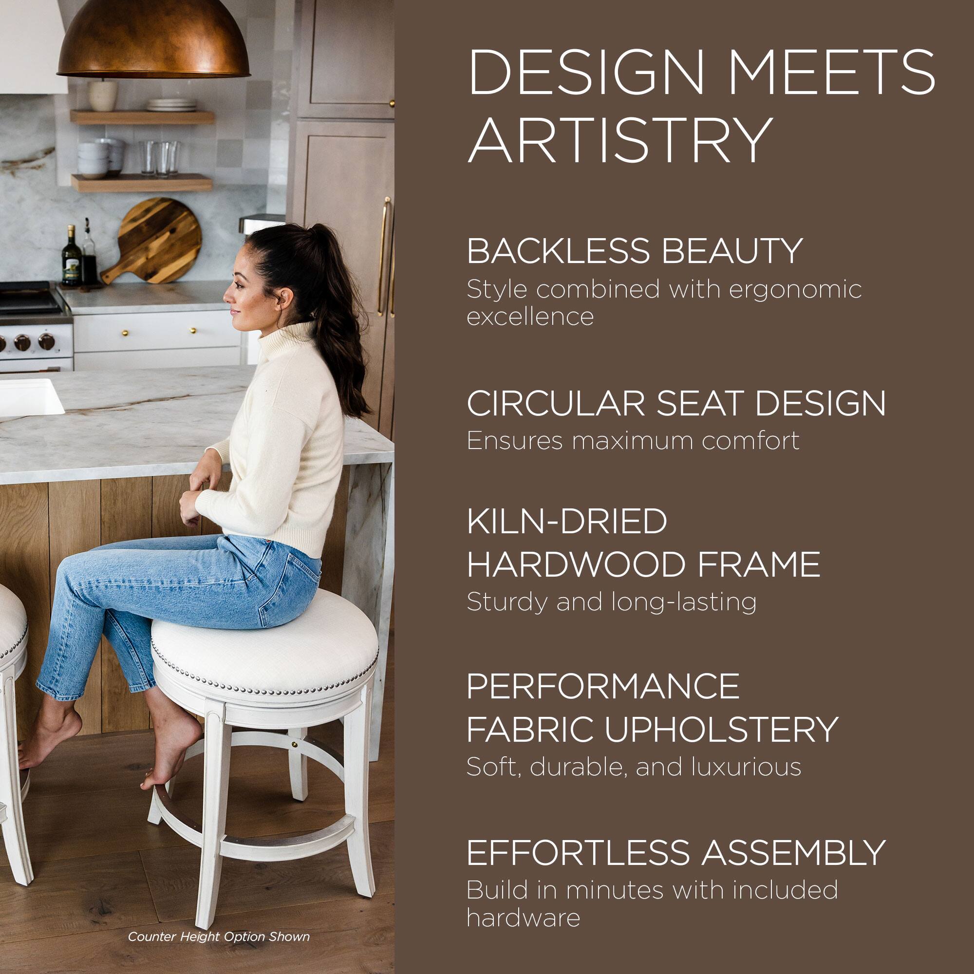 DESIGN MEETS ARTISTRY

BACKLESS BEAUTY  
Style combined with ergonomic excellence

CIRCULAR SEAT DESIGN  
Ensures maximum comfort

KILN-DRIED HARDWOOD FRAME  
Sturdy and long-lasting

PERFORMANCE FABRIC UPHOLSTERY  
Soft, durable, and luxurious

EFFORTLESS ASSEMBLY  
Build in minutes with included hardware

Counter Height Option Shown