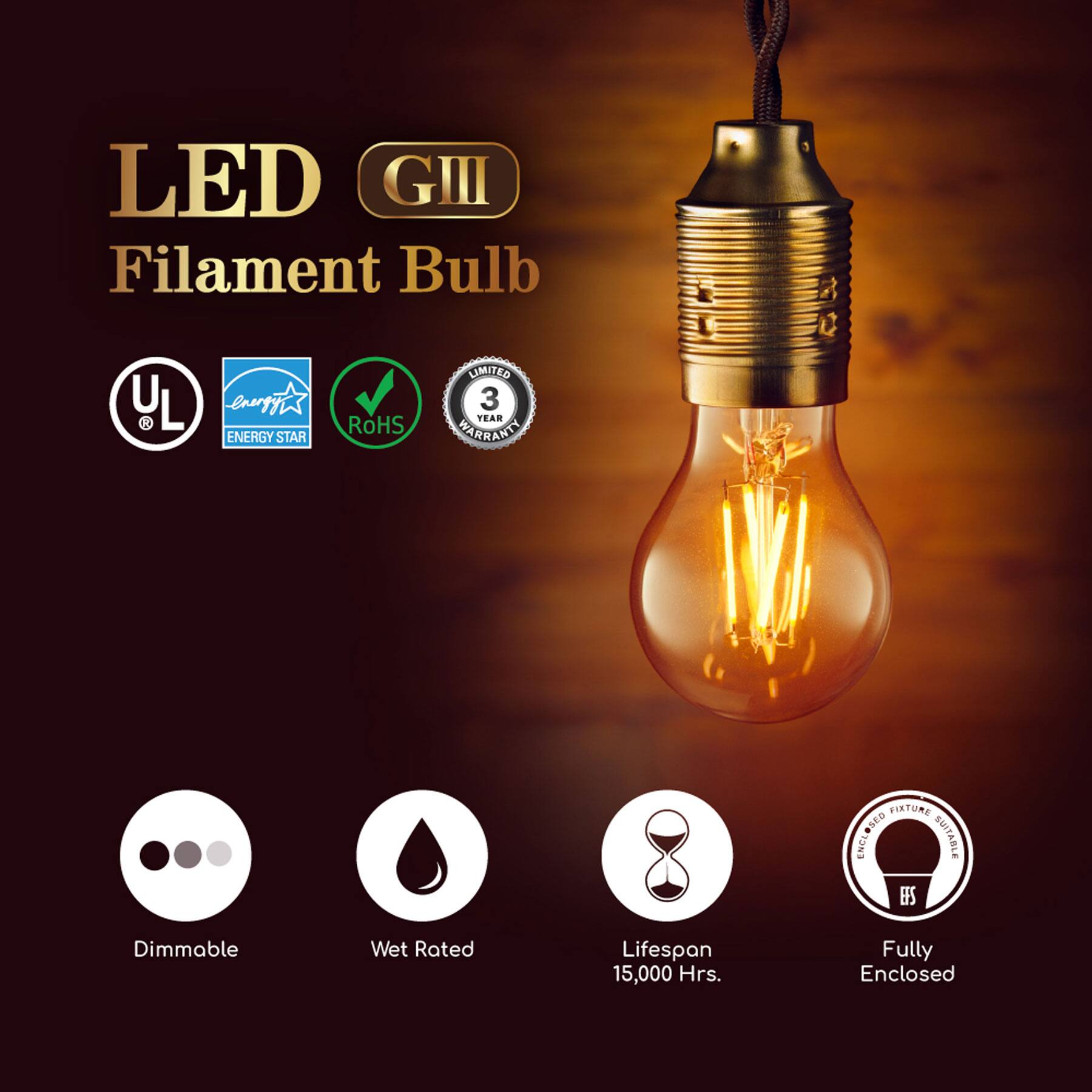LED GIII Filament Bulb  
LIMITED 3 YEAR WARRANTY  
RoHS  
ENERGY STAR  
UL  
Dimmable  
Wet Rated  
Lifespan 15,000 Hrs.  
Fully Enclosed