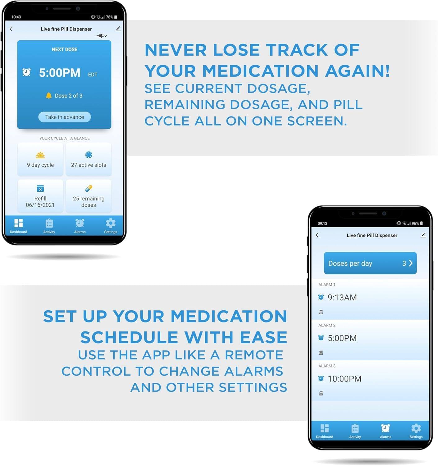 10:43 78% Live fine PIl Dispenser NEXT DOSE 5:00PM EDT Dose 2 of 3 Take in advance NEVER LOSE TRACK OF YOUR MEDICATION AGAIN! SEE CURRENT DOSAGE, REMAINING DOSAGE, AND PILL CYCLE ALL ON ONE SCREEN. YOUR CYCLE AT A GLANCE g day cycle 27 active slots Refill 06/16/2021 25 remaining doses 09:13 96% Dashioard Activity Alarms Settings Live fine Pill Dispenser Doses per day 3 ALARM 1 9:13AM SET UP YOUR MEDICATION SCHEDULE WITH EASE USE THE APP LIKE A REMOTE CONTROL TO CHANGE ALARMS AND OTHER SETTINGS ALARM 2 5:00PM ALARM 3 10:00PM Deshlard Activity Alarma Semtings