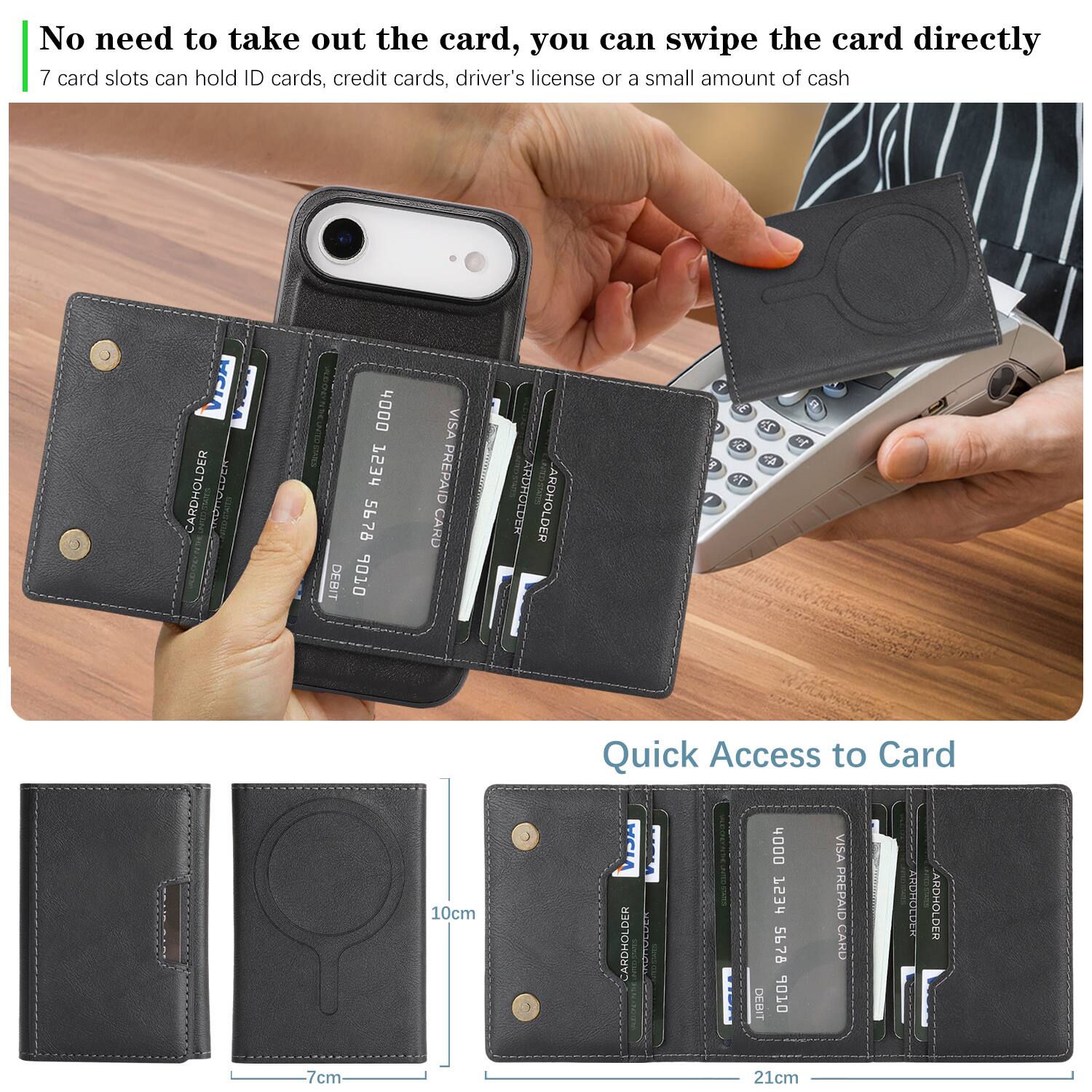 No need to take out the card, you can swipe the card directly  
7 card slots can hold ID cards, credit cards, driver's license or a small amount of cash  

CARDHOLDER  
4000 1234 5678  
DEBIT 06  
VISA PREPAID CARD  

CARDHOLDER  
4000 1234 5678  
DEBIT 010  
VISA PREPAID CARD  

Quick Access to Card  
10cm  
7cm  
21cm