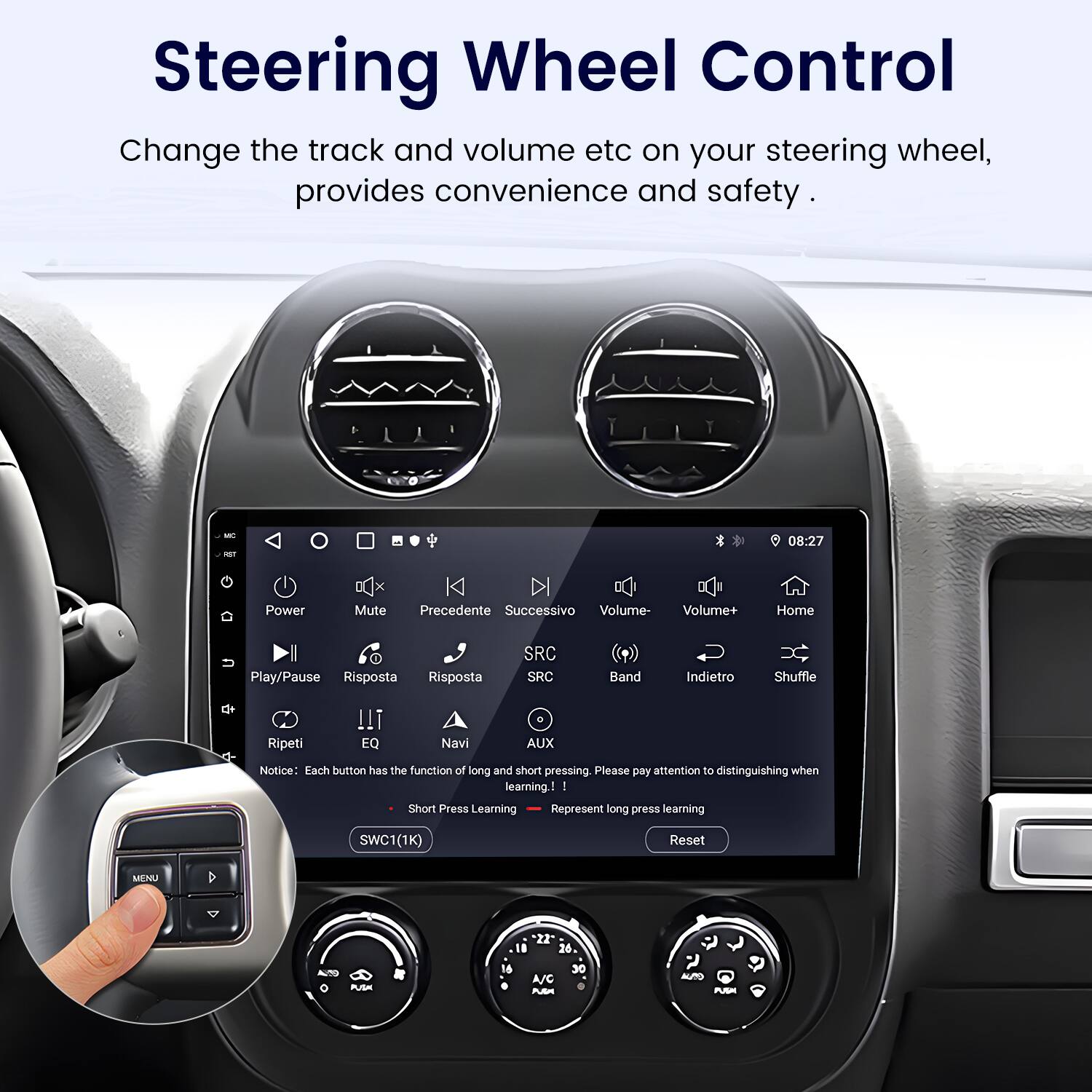 Steering Wheel Control  
Change the track and volume etc on your steering wheel, provides convenience and safety.

Notice: Each button has the function of long and short pressing. Please pay attention to distinguishing when learning  
Short Press Learning  
Long Press Learning

SWC1(1K)  
Reset  
MENU  

M - 08:27  
Power Mute  
Precedente  
Successivo  
Volume-  
Volume+  
Home  
Play/Pause  
Risposta  
Risposta  
SRC  
SRC  
Band  
Indietro  
Shuffle  
Ripeti  
EQ  
Navi  
AUX  

22  
18  
26  
PUSA  
16  
A/C  
30  
AUTO  
PUSM