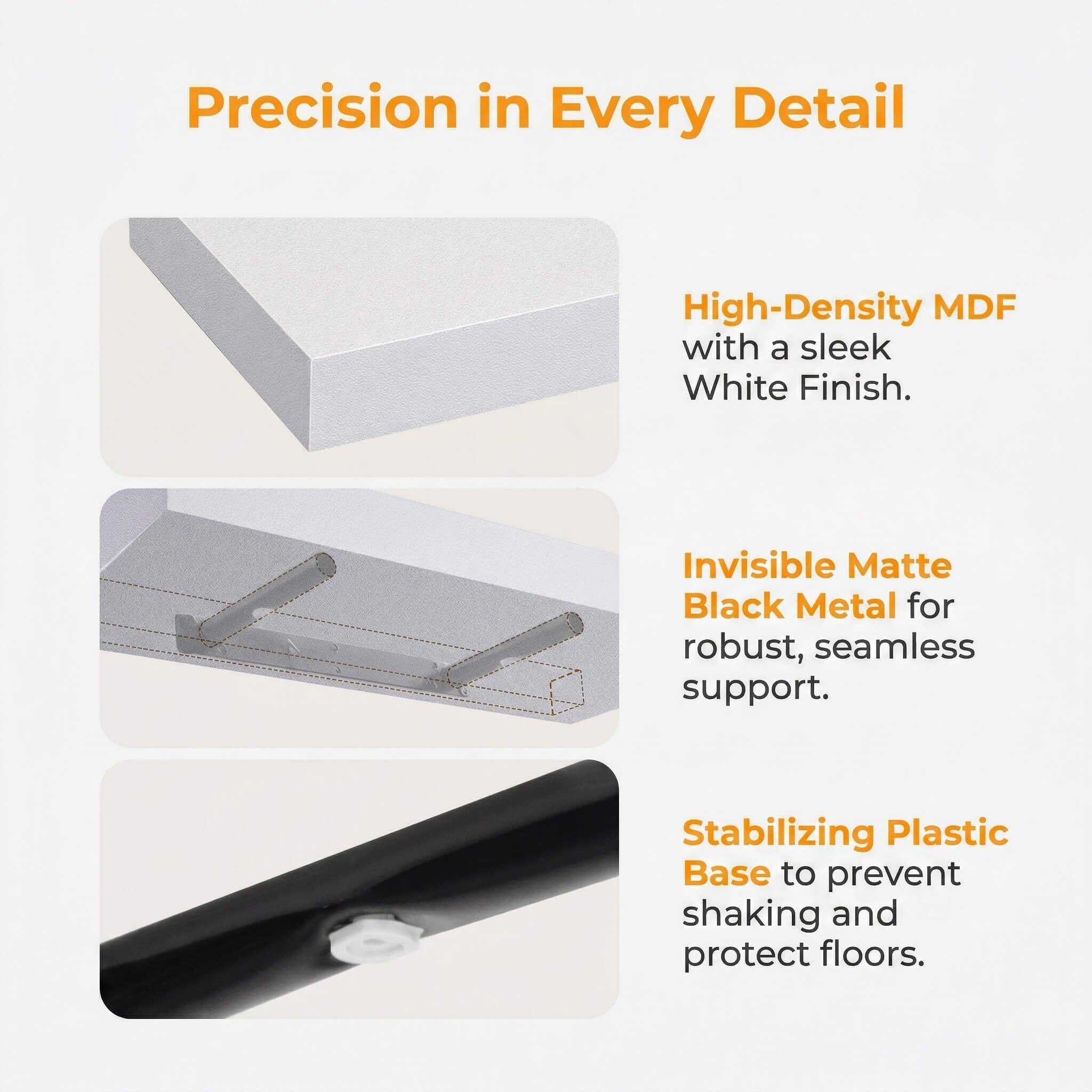 Precision in Every Detail

High-Density MDF with a sleek White Finish.

Invisible Matte Black Metal for robust, seamless support.

Stabilizing Plastic Base to prevent shaking and protect floors.