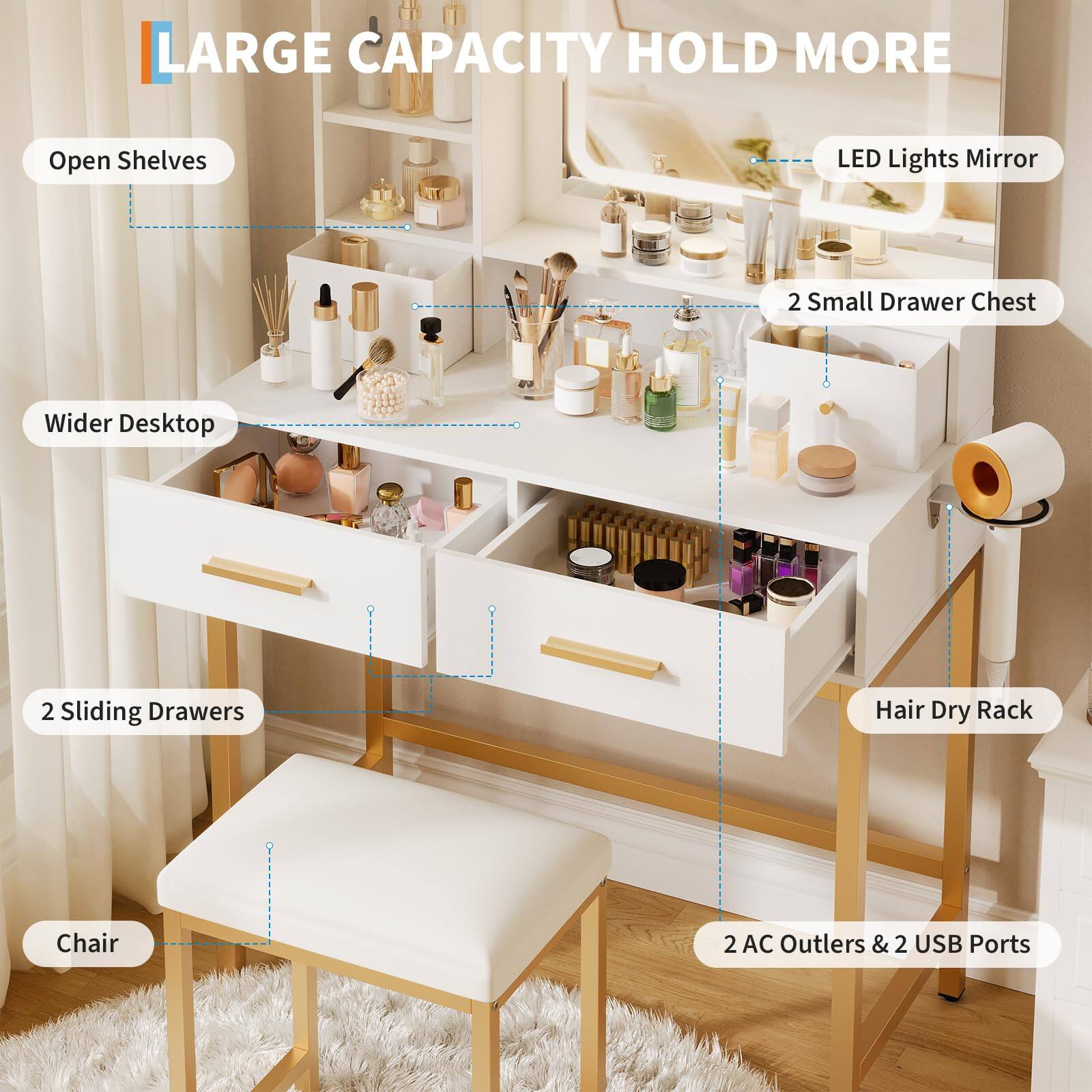 LARGE CAPACITY HOLD MORE

- Open Shelves
- LED Lights Mirror
- 2 Small Drawer Chest
- Wider Desktop
- 2 Sliding Drawers
- Hair Dry Rack
- Chair
- 2 AC Outlets & 2 USB Ports