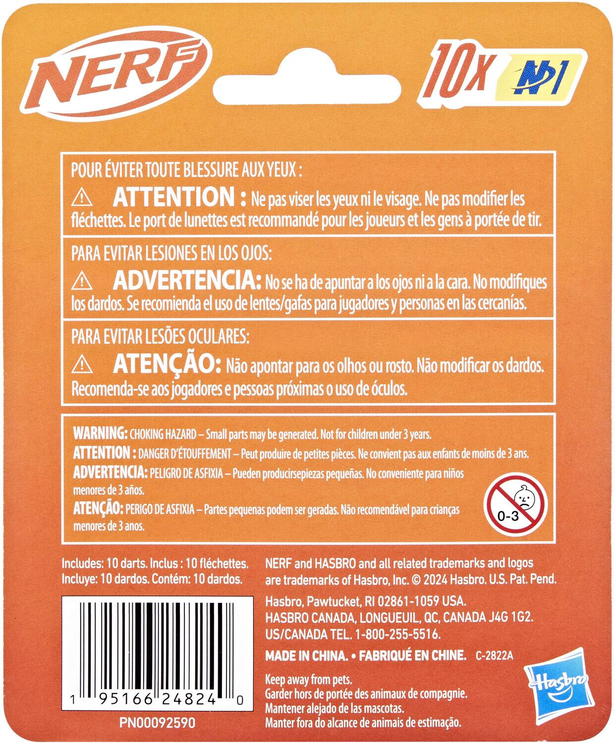 NERF 10x

POUR ÉVITER TOUTE BLESSURE AUX YEUX: ATTENTION Ne pas viser les yeux ni le visage. Ne pas modifier les fléchettes. Le port de lunettes est recommandé pour les joueurs et les gens à portée de tir.

PARA EVITAR LESIONES EN LOS OJOS: ADVERTENCIA: No se ha de apuntar a los ojos ni a la cara. No modifiques los dardos. Se recomienda el uso de lentes/gafas para jugadores y personas en las cercanías.

PARA EVITAR LESÕES OCULARES: ATENÇÃO: Não apontar para olhos ou rosto. Não modificar dardos. Recomenda-se aos jogadores e pessoas próximas o uso de óculos.

WARNING: CHOKING HAZARD Small parts may be generated. Not for children under 3 years. ATTENTION: DANGER D'ÉTOUFFEMENT Peut produire de petites pièces. Ne convient pas aux enfants de moins de 3 ans. ADVERTENCIA: PELIGRO DE ASFIXIA – Pueden