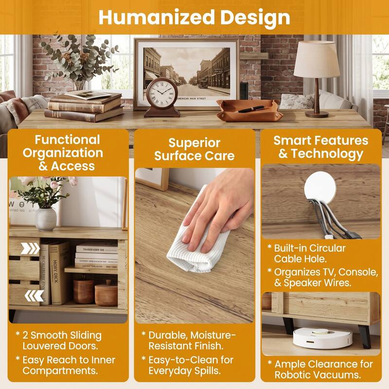 Humanized Design

Functional Organization & Access
- 2 Smooth Sliding Louvered Doors. Easy Reach to Inner Compartments.

Superior Surface Care
- Durable, Moisture-Resistant Finish. Easy-to-Clean for Everyday Spills.

Smart Features & Technology
- Built-in Circular Cable Hole. Organizes TV, Console, & Speaker Wires.
- Ample Clearance for Robotic Vacuums.