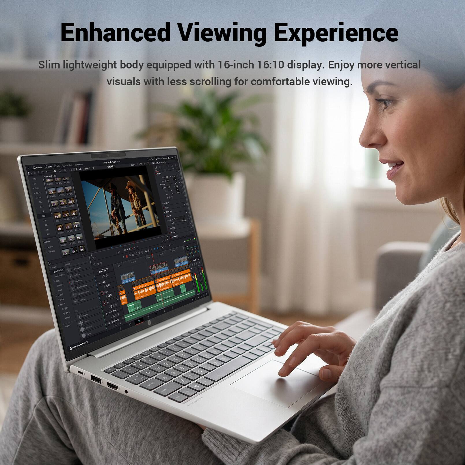Enhanced Viewing Experience  
Slim lightweight body equipped with 16-inch 16:10 display. Enjoy more vertical visuals with less scrolling for comfortable viewing.