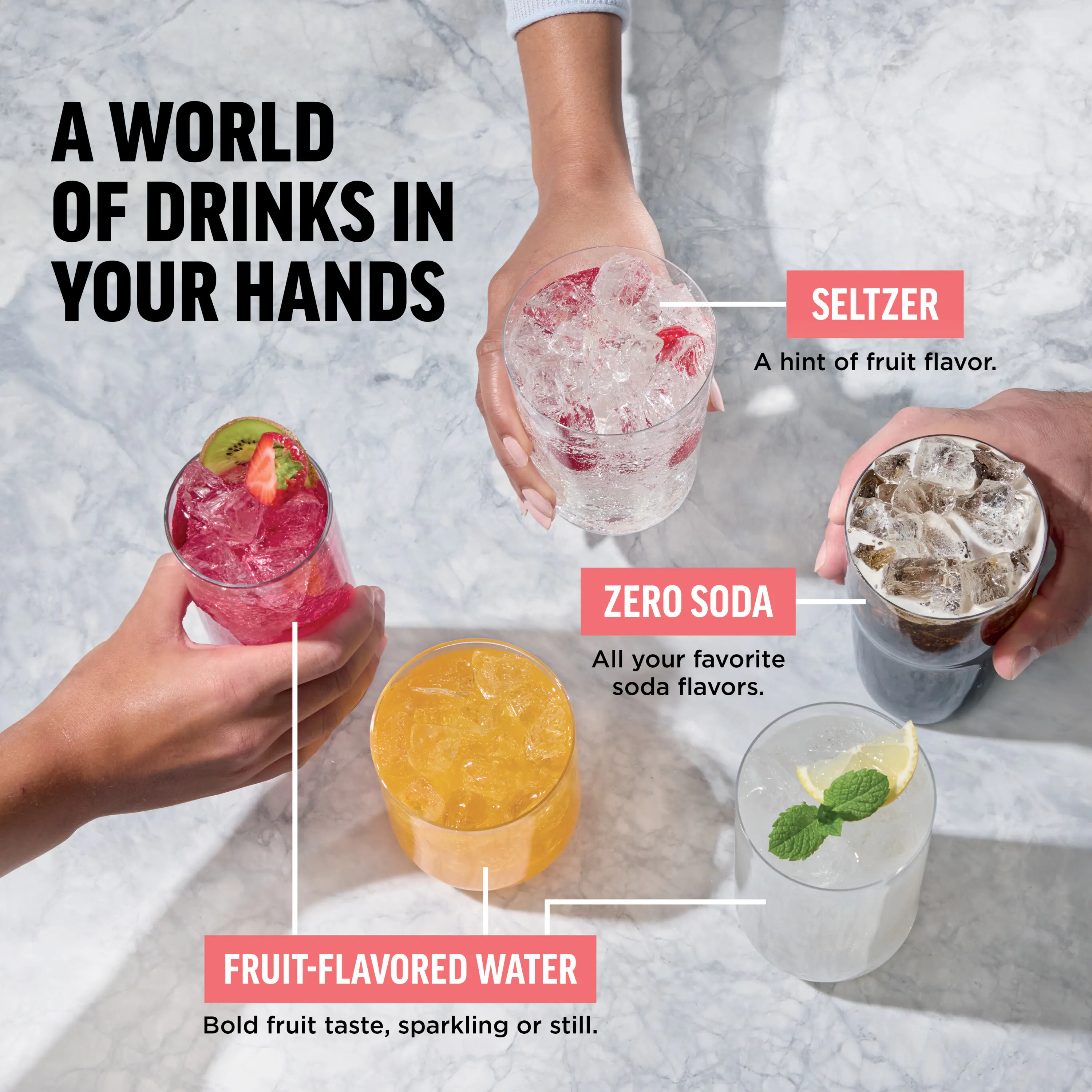 A WORLD OF DRINKS IN YOUR HANDS

SELTZER
A hint of fruit flavor.

ZERO SODA
All your favorite soda flavors.

FRUIT-FLAVORED WATER
Bold fruit taste, sparkling or still.
